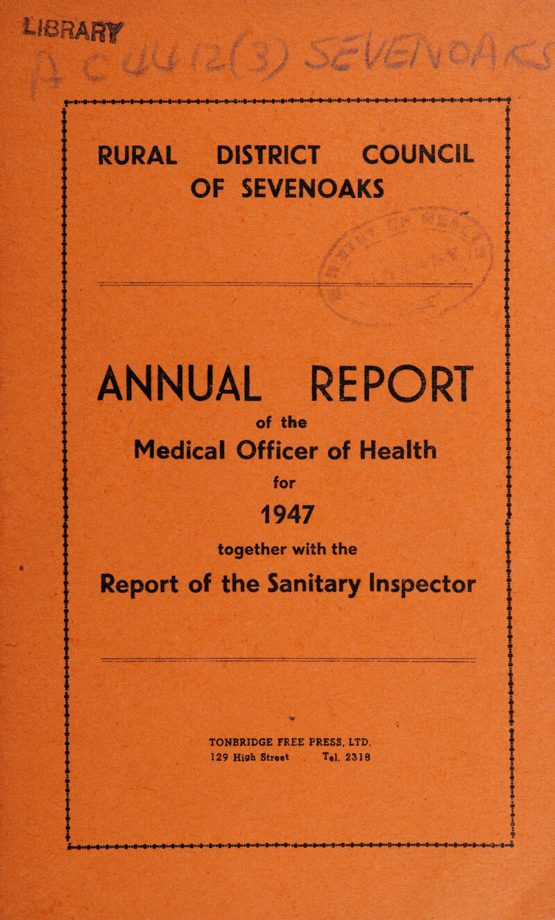 > g* m0' ’ • ■ • T ^ **■■/ Xi A' :?;4:§ RURAL DISTRICT COUNCIL OF SEVENOAKS ANNUAL REPORT of the Medical Officer of Health for 1947 together with the Report of the Sanitary Inspector TONBRIDGE FREE PRESS, LTD, 129 High Street Tel. 2318