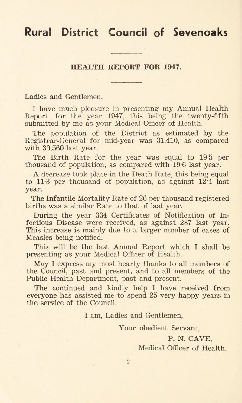 HEALTH REPORT FOR 1947. Ladies and Gentlemen, I have much pleasure in presenting my Annual Health Report for the year 1947, this being the twenty-fifth submitted by me as your Medical Officer of Health. The population of the District as estimated by the Registrar-General for mid-year was 31,410, as compared with 30,560 last year. The Birth Rate for the year was equal to 19-5 per thousand of population, as compared with 19-6 last year. A decrease took place in the Death Rate, this being equal to 11*3 per thousand of population, as against 12 4 last year. The Infantile Mortality Rate of 26 per thousand registered births was a similar Rate to that of last year. During the year 334 Certificates of Notification of In¬ fectious Disease were received, as against 287 last year. This increase is mainly due to a larger number of cases of Measles being notified. This will be the last Annual Report which I shall be presenting as your Medical Officer of Health. May I express my most hearty thanks to all members of the Council, past and present, and to all members of the Public Health Department, past and present. The continued and kindly help I have received from everyone has assisted me to spend 25 very happy years in the service of the Council. I am, Ladies and Gentlemen, Your obedient Servant, P. N. CAVE, Medical Officer of Health.