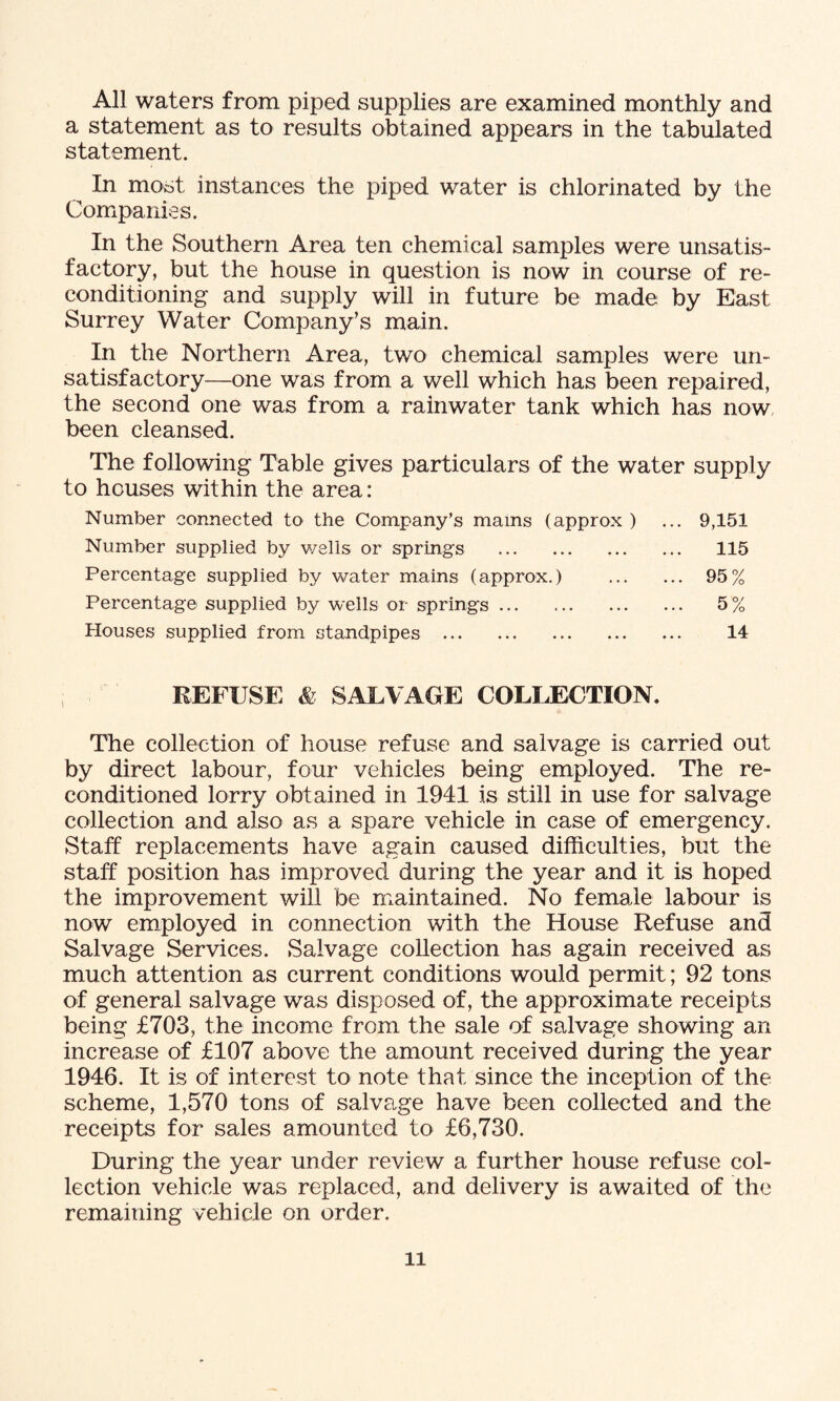 All waters from piped supplies are examined monthly and a statement as to results obtained appears in the tabulated statement. In most instances the piped water is chlorinated by the Companies. In the Southern Area ten chemical samples were unsatis¬ factory, but the house in question is now in course of re¬ conditioning and supply will in future be made by East Surrey Water Company’s main. In the Northern Area, two chemical samples were un¬ satisfactory—one was from a well which has been repaired, the second one was from a rainwater tank which has now been cleansed. The following Table gives particulars of the water supply to houses within the area: Number connected to the Company’s mams (approx ) ... 9,151 Number supplied by wells or springs . 115 Percentage supplied by water mains (approx.) . 95% Percentage supplied by wells or springs. 5 % Houses supplied from standpipes . 14 REFUSE & SALVAGE COLLECTION. The collection of house refuse and salvage is carried out by direct labour, four vehicles being employed. The re¬ conditioned lorry obtained in 1941 is still in use for salvage collection and also as a spare vehicle in case of emergency. Staff replacements have again caused difficulties, but the staff position has improved during the year and it is hoped the improvement will be maintained. No female labour is now employed in connection with the House Refuse and Salvage Services. Salvage collection has again received as much attention as current conditions would permit; 92 tons of general salvage was disposed of, the approximate receipts being £703, the income from the sale of salvage showing an increase of £107 above the amount received during the year 1946. It is of interest to note that since the inception of the scheme, 1,570 tons of salvage have been collected and the receipts for sales amounted to £6,730. During the year under review a further house refuse col¬ lection vehicle was replaced, and delivery is awaited of the remaining vehicle on order.