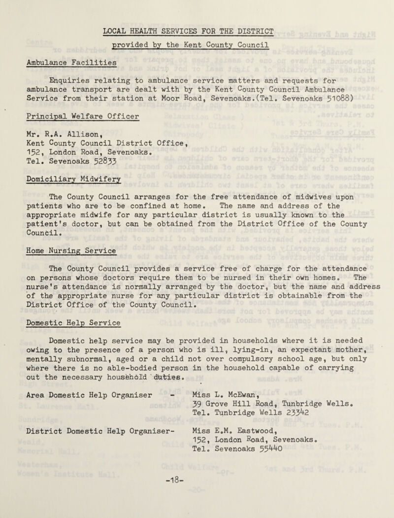LOCAL HEALTH SERVICES FOR THE DISTRICT provided by the Kent County Council Ambulance Facilities Enquiries relating to ambulance service matters and requests for ambulance transport are dealt with by the Kent County Council Ambulance Service from their station at Moor Road, Sevenoaks.(Tel. Sevenoaks 51088) Principal Welfare Officer Mr. R.A. Allison, Kent County Council District Office, 152, London Road, Sevenoaks* Tel. Sevenoaks 52833 Domiciliary Midwifery The County Council arranges for the free attendance of midwives upon patients who are to be confined at home. The name and address of the appropriate midwife for any particular district is usually known to the patient’s doctor, but can be obtained from the District Office of the County Counbil. Home Nursing Service The County Council provides a service free of charge for the attendance on persons whose doctors require them to be nursed in their own homes. The nurse’s attendance is normally arranged by the doctor, but the name and address of the appropriate nurse for any particular district is obtainable from the District Office of the County Council. Domestic Help Service Domestic help service may be provided in households where it is needed owing to the presence of a person who is ill, lying-in, an expectant mother, mentally subnormal, aged or a child not over compulsory school age, but only where there is no able-bodied person in the household capable of carrying out the necessary housfehbld duties. Area Domestic Help Organiser - Miss L. McEwan, 39 Grove Hill Road, Tunbridge Wells. Tel. Tqnbridge Wells 233^2 District Domestic Help Organiser- Miss E.M. Eastwood, 152, London Road, Sevenoaks. Tel. Sevenoaks 55^0 -18-