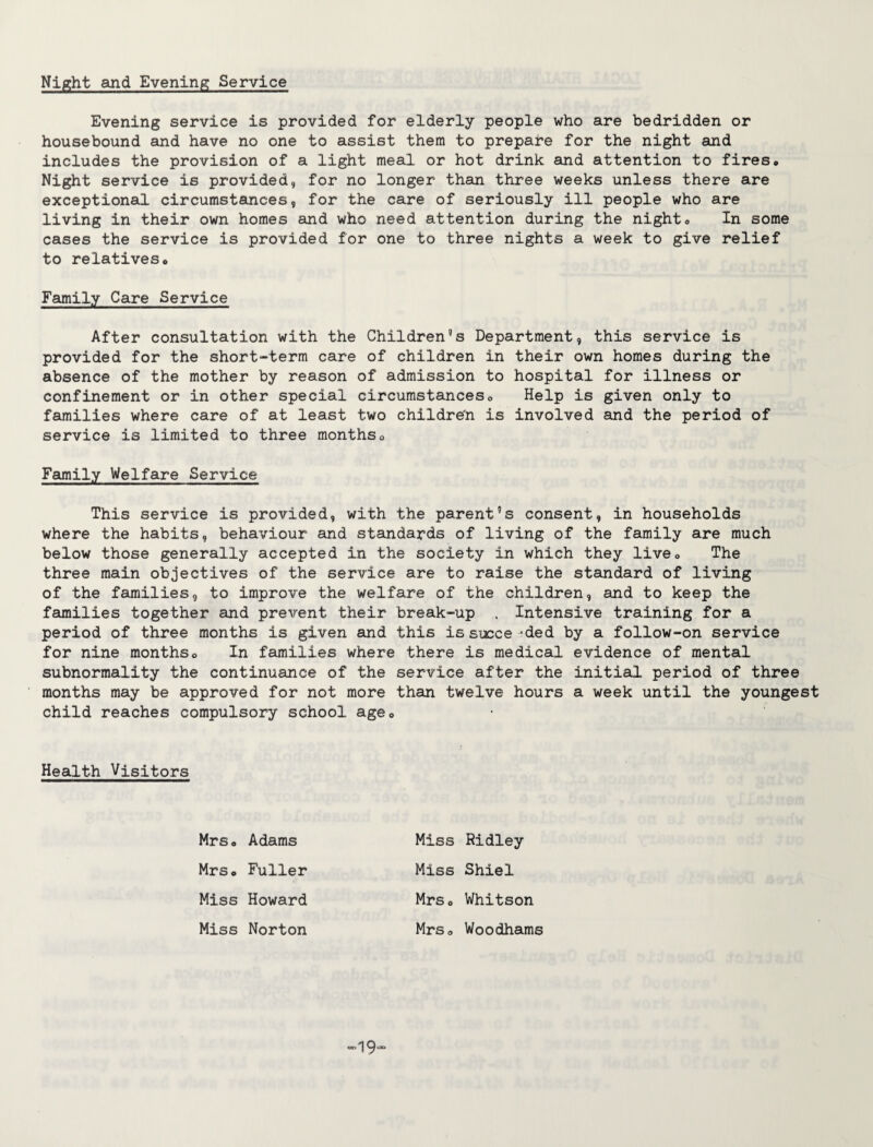 Night and Evening Service Evening service is provided for elderly people who are bedridden or housebound and have no one to assist them to prepare for the night and includes the provision of a light meal or hot drink and attention to fires. Night service is provided, for no longer than three weeks unless there are exceptional circumstances, for the care of seriously ill people who are living in their own homes and who need attention during the night. In some cases the service is provided for one to three nights a week to give relief to relatives. Family Care Service After consultation with the Children’s Department, this service is provided for the short-term care of children in their own homes during the absence of the mother by reason of admission to hospital for illness or confinement or in other special circumstances. Help is given only to families where care of at least two children is involved and the period of service is limited to three months. Family Welfare Service This service is provided, with the parent’s consent, in households where the habits, behaviour and standards of living of the family are much below those generally accepted in the society in which they live. The three main objectives of the service are to raise the standard of living of the families, to improve the welfare of the children, and to keep the families together and prevent their break-up , Intensive training for a period of three months is given and this is succe -ded by a follow-on service for nine months. In families where there is medical evidence of mental subnormality the continuance of the service after the initial period of three months may be approved for not more than twelve hours a week until the youngest child reaches compulsory school, age. Health Visitors Mrs, Adams Miss Ridley Mrs, Fuller Miss Shiel Miss Howard Mrs, Whitson Miss Norton Mrs, Woodhams