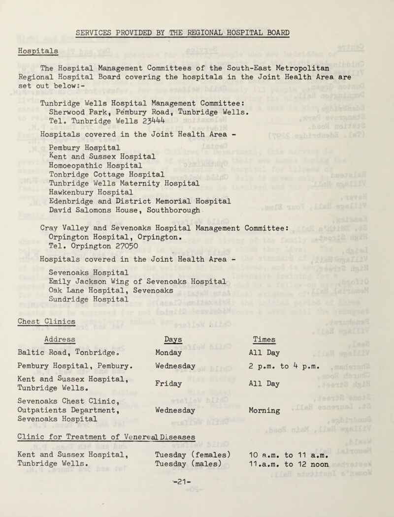 SERVICES PROVIDED BY THE REGIONAL HOSPITAL BOARD Hospitals The Hospital Management Committees of the South-East Metropolitan Regional Hospital Board covering the hospitals in the Joint Health Area are set out below:- Tunbridge Wells Hospital Management Committee: Sherwood Park, Pembury Road, Tunbridge Wells. Telo Tunbridge Wells 23444 Hospitals covered in the Joint Health Area - Pembury Hospital Kent and Sussex Hospital Homoeopathic Hospital Tonbridge Cottage Hospital Tunbridge Wells Maternity Hospital Hawkenbury Hospital Edenbridge and District Memorial Hospital David Salomons House, Southborough Cray Valley and Sevenoaks Hospital Management Committee: Orpington Hospital, Orpington. Tel. Orpington 27030 Hospitals covered in the Joint Health Area - Sevenoaks Hospital Emily Jackson Wing of Sevenoaks Hospital Oak Lane Hospital, Sevenoaks Sundridge Hospital Chest Clinics * Address Days Times Baltic Road, Tonbridge. Monday All Day Pembury Hospital, Pembury. Wednesday 2 p.m. to 4 p.m. Kent and Sussex Hospital, Tunbridge Wells. Friday All Day Sevenoaks Chest Clinic, Outpatients Department, Sevenoaks Hospital Wednesday Morning Clinic for Treatment of Venereal Diseases Kent and Sussex Hospital, Tuesday (females) 10 a.m. to 11 a.m. Tunbridge Wells. Tuesday (males) 11.a.m. to 12 noon -21-