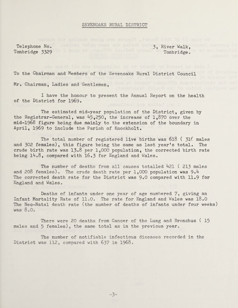 Telephone No. Tonbridge 3329 3, River Walk, Tonbridge 0 To the Chairman and Members of the Sevenoaks Rural District Council Mr. Chairman, Ladies and Gentlemen, I have the honour to present the Annual Report on the health of the District for 1969® The estimated mid-year population of the District, given by the Registrar-General, was 43,230, the increase of 1,870 over the mid-1968 figure being due mainly to the extension of the boundary in April, 1969 to include the Parish of Knockholt® The total number of registered live births was 6l8 ( 316 males and 302 females), this figure being the same as last year’s total. The crude birth rate was 13®8 per 1,000 population, the corrected birth rate being 14.8, compared with 16.3 for England and Wales. The number of deaths from all causes totalled 421 ( 213 males and 208 females). The crude death rate per 1,000 population was 9®4 The corrected death rate for the District was 9®0 compared with 11.9 for England and Wales. Deaths of infants under one year of age numbered 7i giving an Infant Mortality Rate of 11.0. The rate for England and Wales was l8.0 The Neo-Natal death rate (the number of deaths of infants under four weeks) was 8.0. There were 20 deaths from Cancer of the Lung and Bronchus ( 15 males and 5 females), the same total as in the previous year. The number of notifiable infectious diseases recorded in the District was 112, compared with 637 in 1968.