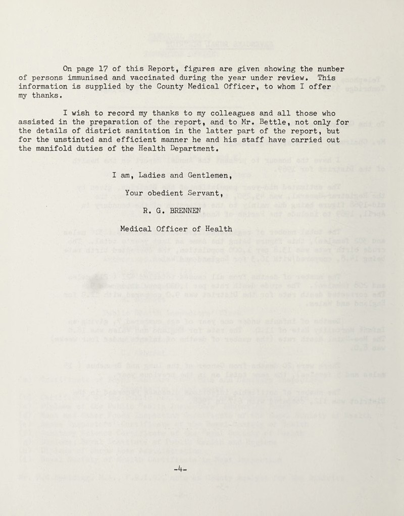 On page 17 of this Report, figures are given showing the number of persons immunised and vaccinated during the year under review. This information is supplied by the County Medical Officer, to whom I offer my thanks. I wish to record my thanks to my colleagues and all those who assisted in the preparation of the report, and to Mr. Bettle, not only for the details of district sanitation in the latter part of the report, but for the unstinted and efficient manner he and his staff have carried out the manifold duties of the Health Department. I am, Ladies and Gentlemen, Your obedient Servant, R. G. BRENNEN Medical Officer of Health -4-