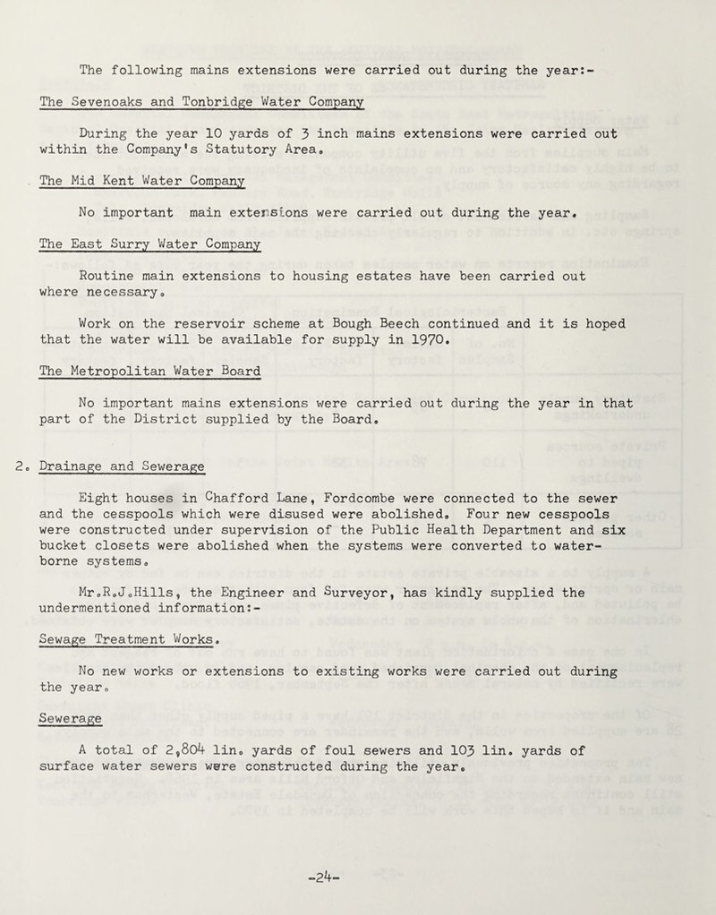 The following mains extensions were carried out during the year:- The Sevenoaks and Tonbridge Water Company During the year 10 yards of 3 inch mains extensions were carried out within the Company’s Statutory Area* The Mid Kent Water Company No important main extensions were carried out during the year. The East Surry Water Company Routine main extensions to housing estates have been carried out where necessary* Work on the reservoir scheme at Bough Beech continued and it is hoped that the water will be available for supply in 1970. The Metropolitan Water Board No important mains extensions were carried out during the year in that part of the District supplied by the Board. 2* Drainage and Sewerage Eight houses in Chafford Lane, Fordcombe were connected to the sewer and the cesspools which were disused were abolished. Four new cesspools were constructed under supervision of the Public Health Department and six bucket closets were abolished when the systems were converted to water¬ borne systems* MroR*JoHills, the Engineer and Surveyor, has kindly supplied the undermentioned information:- Sewage Treatment Works. No new works or extensions to existing works were carried out during the year. Sewerage A total of 2,804 lin0 yards of foul sewers and 103 lin. yards of surface water sewers were constructed during the year*, -24-