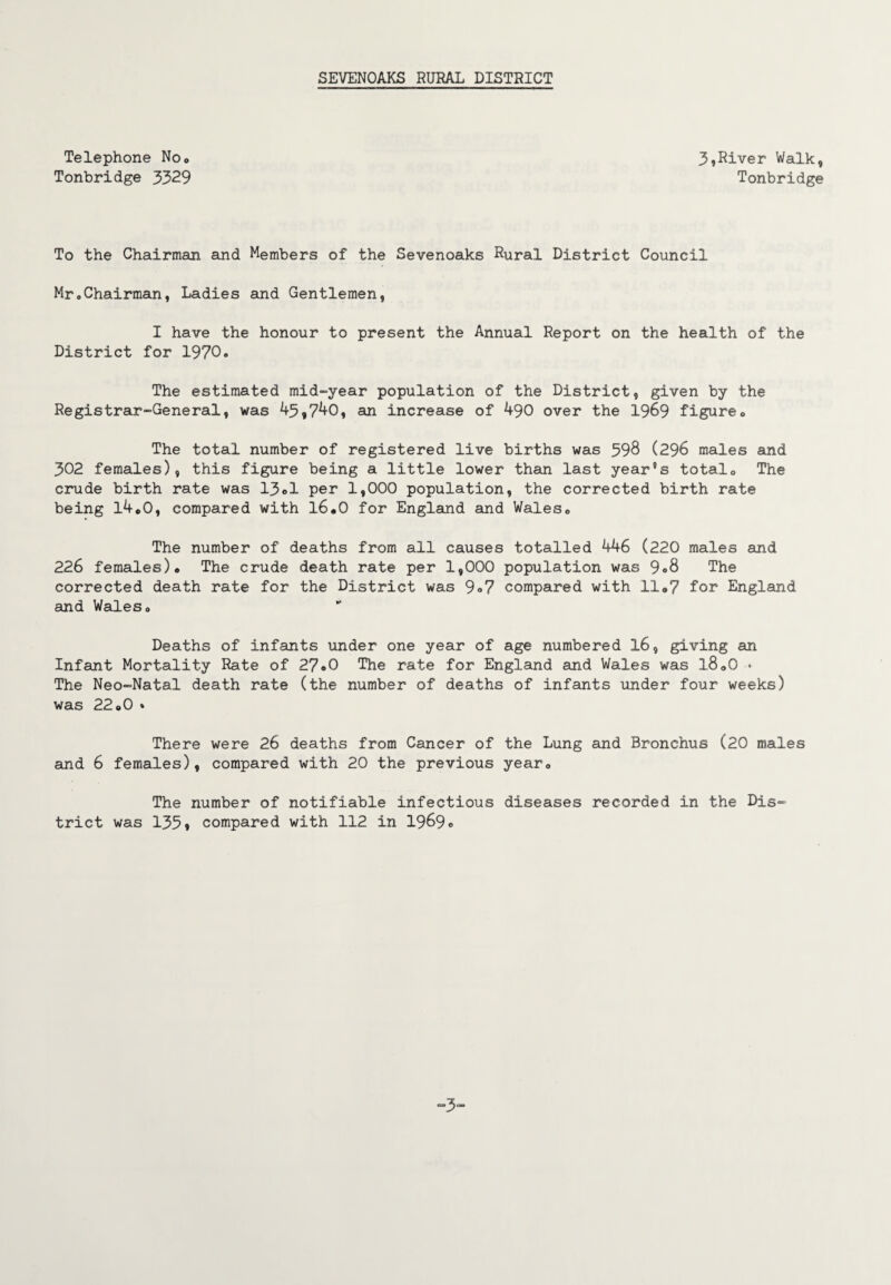 Telephone No» Tonbridge 3329 3,River Walk, Tonbridge To the Chairman and Members of the Sevenoaks Rural District Council Mr„Chairman, Ladies and Gentlemen, I have the honour to present the Annual Report on the health of the District for 1970. The estimated mid-year population of the District, given by the Registrar-General, was 45,740, an increase of 490 over the 19&9 figure. The total number of registered live births was 598 (296 males and 302 females), this figure being a little lower than last yearns totalo The crude birth rate was 13el per 1,000 population, the corrected birth rate being l4„0, compared with 16.0 for England and Wales. The number of deaths from all causes totalled 446 (220 males and 226 females). The crude death rate per 1,000 population was 9°8 The corrected death rate for the District was 9o7 compared with 11.7 for England and Wales. Deaths of infants under one year of age numbered l6, giving an Infant Mortality Rate of 27®0 The rate for England and Wales was l8.0 • The Neo-Natal death rate (the number of deaths of infants under four weeks) was 22.0 * There were 26 deaths from Cancer of the Lung and Bronchus (20 males and 6 females), compared with 20 the previous year. The number of notifiable infectious diseases recorded in the Dis¬ trict was 1359 compared with 112 in 1969« -3'