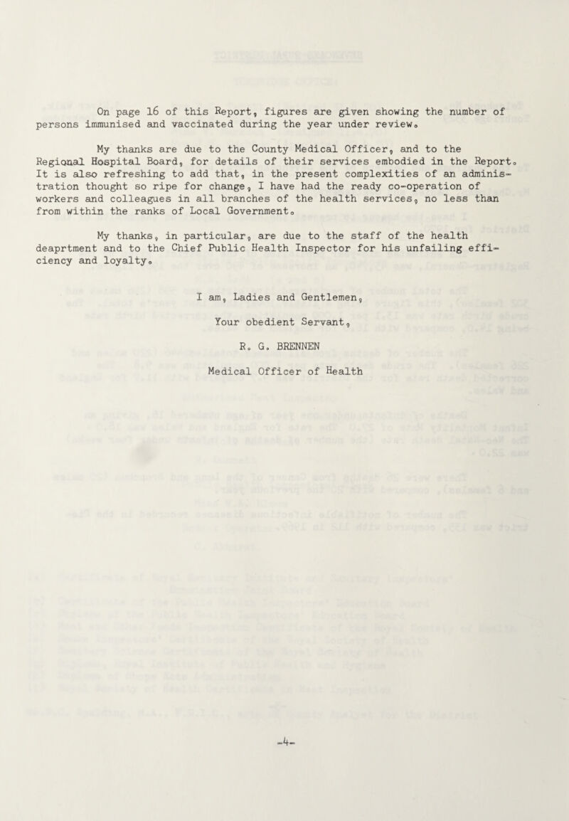 On page 16 of this Report, figures are given showing the number of persons immunised and vaccinated during the year under review0 My thanks are due to the County Medical Officer, and to the Regional Hospital Board, for details of their services embodied in the Report0 It is also refreshing to add that, in the present complexities of an adminis¬ tration thought so ripe for change, I have had the ready co-operation of workers and colleagues in ail branches of the health services, no less than from within the ranks of Local Government0 My thanks, in particular, are due to the staff of the health deaprtment and to the Chief Public Health Inspector for his unfailing effi¬ ciency and loyalty» I am, Ladies and Gentlemen, Your obedient Servant, Ro G„ BREMEN Medical Officer of Health -4-