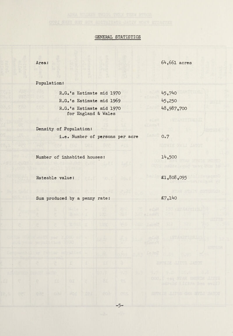 GENERAL STATISTICS Areas 64,661 acres Populations RoGo's Estimate mid 1970 45,740 RoGa's Estimate mid 1969 45,250 R»G„'s Estimate mid 1970 for England & Wales 48,987,700 Density of Populations i,e» Number of persons per acre 0,7 Number of inhabited housess 14,500 Rateable value s £1,808,095 Sum produced by a penny rates £7,140 -5-
