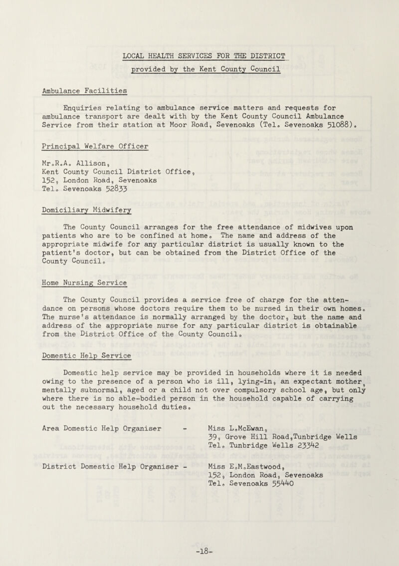 provided by the Kent County Council Ambulance Facilities Enquiries relating to ambulance service matters and requests for ambulance transport are dealt with by the Kent County Council Ambulance Service from their station at Moor Road, Sevenoaks (Telo Sevenoaks 51088)„ Principal Welfare Officer MroR„A0 Allison, Kent County Council District Office, 152, London Road, Sevenoaks Telo Sevenoaks 52833 Domiciliary Midwifery The County Council arranges for the free attendance of midwives upon patients who are to be confined at home0 The name and address of the appropriate midwife for any particular district is usually known to the patient’s doctor, but can be obtained from the District Office of the County Councilo Home Nursing Service The County Council provides a service free of charge for the atten¬ dance on persons whose doctors require them to be nursed in their own homes0 The nurse’s attendance is normally arranged by the doctor, but the name and address of the appropriate nurse for any particular district is obtainable from the District Office of the County Councilo Domestic Help Service Domestic help service may be provided in households where it is needed owing to the presence of a person who is ill, lying-in, an expectant mother mentally subnormal, aged or a child not over compulsory school age, but only where there is no able-bodied person out the necessary household duties<, Area Domestic Help Organiser District Domestic Help Organiser - the household capable of carrying Miss L„McEwan, 39? Grove Hill Road,Tunbridge Wells Tel0 Tunbridge Wells 233^2 Miss EoMoEastwood, 152, London Road, Sevenoaks Telo Sevenoaks 55^0 -18-