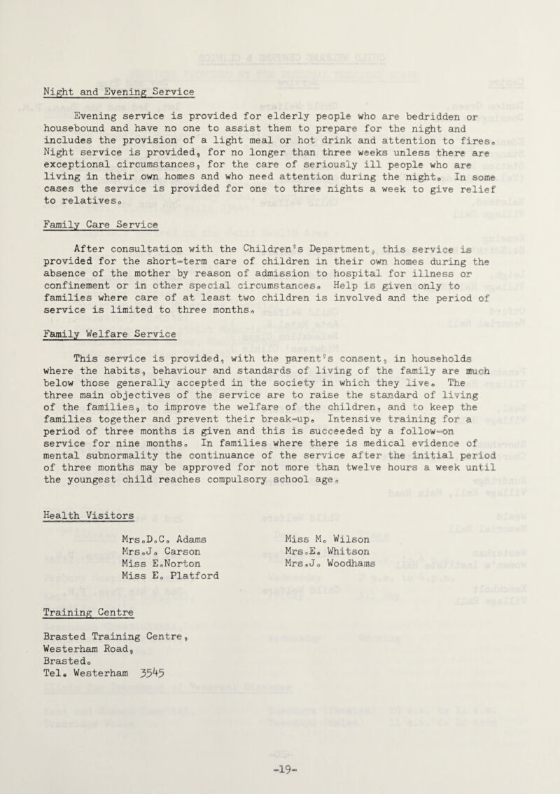 Night and Evening Service Evening service is provided for elderly people who are bedridden or housebound and have no one to assist them to prepare for the night and includes the provision of a light meal or hot drink and attention to fires® Night service is provided, for no longer than three weeks unless there are exceptional circumstances, for the care of seriously ill people who are living in their own homes and who need attention during the night® In some cases the service is provided for one to three nights a week to give relief to relatives® Family Care Service After consultation with the Children5s Department, this service is provided for the short-term care of children in their own homes during the absence of the mother by reason of admission to hospital for illness or confinement or in other special circumstances® Help is given only to families where care of at least two children is involved and the period of service is limited to three months® Family Welfare Service This service is provided, with the parent8s consent, in households where the habits, behaviour and standards of living of the family are much below those generally accepted in the society in which they live® The three main objectives of the service are to raise the standard of living of the families, to improve the welfare of the children, and to keep the families together and prevent their break-up® Intensive training for a period of three months is given and this is succeeded by a follow-on service for nine months® In families where there is medical evidence of mental subnormality the continuance of the service after the initial period of three months may be approved for not more than twelve hours a week until the youngest child reaches compulsory school age® Health Visitors Miss Mo Wilson Mrs®E« Whitson Mrs®Jo Woodhams MrSoD®C0 Adams MrSoJ® Carson Miss EoNorton Miss E0 Platford Training Centre Brasted Training Centre, Westerham Road, Brastedo Tele Westerham 35^5 -19-