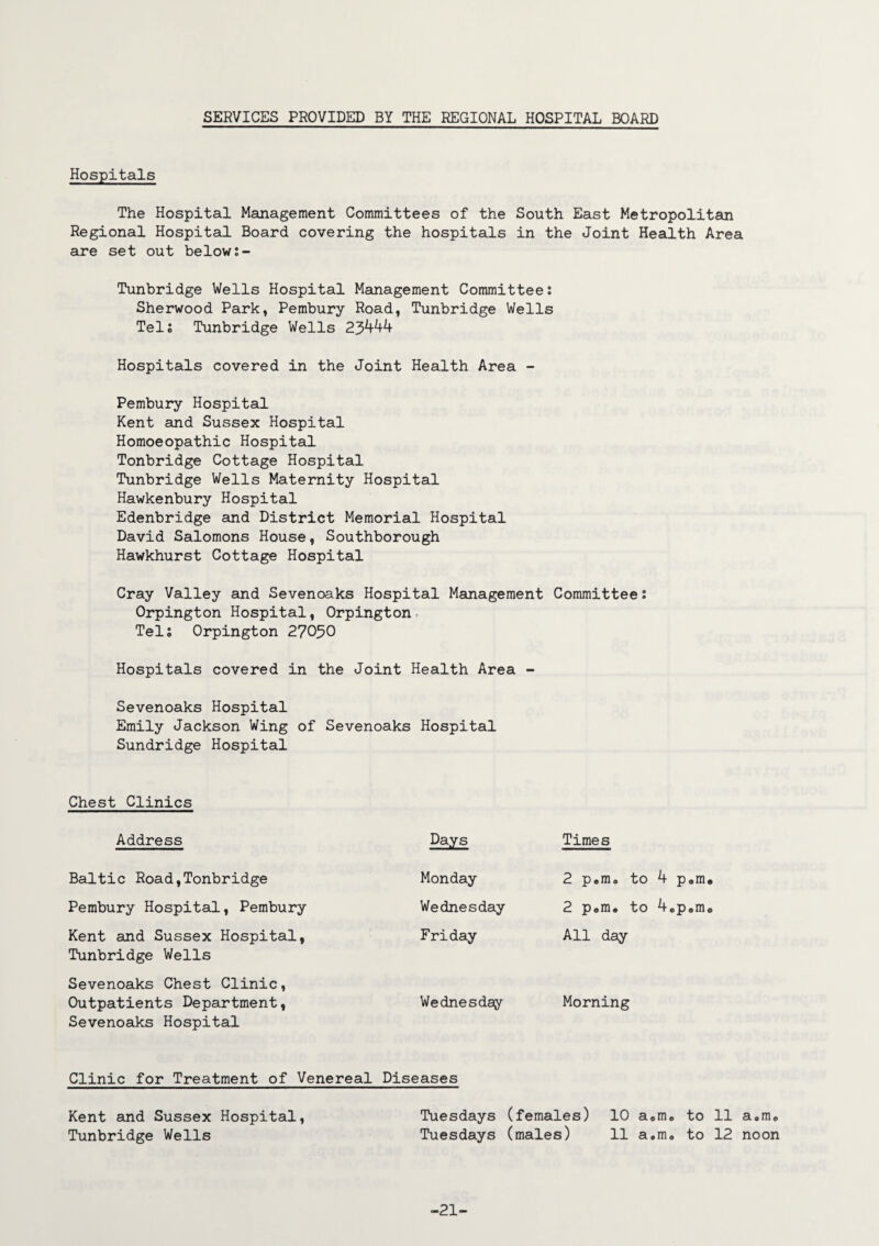 SERVICES PROVIDED BY THE REGIONAL HOSPITAL BOARD Hospitals The Hospital Management Committees of the South East Metropolitan Regional Hospital Board covering the hospitals in the Joint Health Area are set out below Tunbridge Wells Hospital Management Committee s Sherwood Park, Pembury Road, Tunbridge Wells Tel; Tunbridge Wells 23444 Hospitals covered in the Joint Health Area - Pembury Hospital Kent and Sussex Hospital Homoeopathic Hospital Tonbridge Cottage Hospital Tunbridge Wells Maternity Hospital Hawkenbury Hospital Edenbridge and District Memorial Hospital David Salomons House, Southborough Hawkhurst Cottage Hospital Cray Valley and Sevenoaks Hospital Management Committee: Orpington Hospital, Orpington Tel; Orpington 27050 Hospitals covered in the Joint Health Area - Sevenoaks Hospital Emily Jackson Wing Sundridge Hospital Chest Clinics Address Baltic Road,Tonbridge Pembury Hospital, Pembury Kent and Sussex Hospital, Tunbridge Wells Sevenoaks Chest Clinic, Outpatients Department, Sevenoaks Hospital f Sevenoaks Hospital Days Times Monday 2 pem0 Wednesday 2 pom* Friday All day Wednesday Morning Clinic for Treatment of Venereal Diseases Kent and Sussex Hospital, Tunbridge Wells Tuesdays (females) 10 a«m, to 11 a.rru Tuesdays (males) 11 a.m. to 12 noon -21-