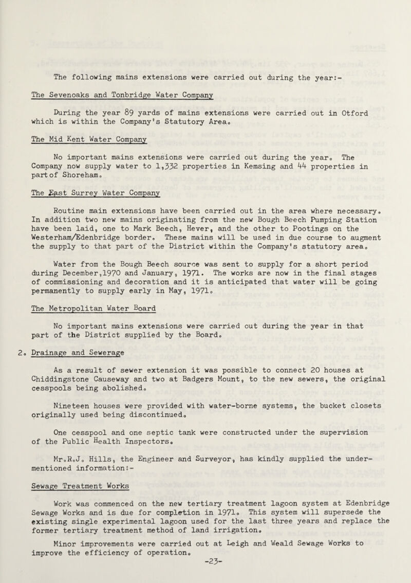 The following mains extensions were carried out during the year:- The Sevenoaks and Tonbridge Water Company During the year 89 yards of mains extensions were carried out in Otford which is within the Company5s Statutory Areac The Mid Kent Water Company No important mains extensions were carried out during the yearD The Company now supply water to 1,332 properties in Kemsing and 44 properties in part of Shorehairio The ffptst Surrey Water Company Routine main extensions have been carried out in the area where necessary* In addition two new mains originating from the new Bough Beech Pumping Station have been laid, one to Mark Beech, Hever, and the other to Pootings on the Westerham/Edenbridge border® These mains will be used in due course to augment the supply to that part of the District within the Company8s statutory area® Water from the Bough Beech source was sent to supply for a short period during December,1970 and January, 1971* The works are now in the final stages of commissioning and decoration and it is anticipated that water will be going permanently to supply early in May, 1971o The Metropolitan Water Board No important mains extensions were carried out during the year in that part of the District supplied by the Board® ® Drainage and Sewerage As a result of sewer extension it was possible to connect 20 houses at Chiddingstone Causeway and two at Badgers Mount, to the new sewers, the original cesspools being abolished® Nineteen houses were provided with water-borne systems, the bucket closets originally used being discontinued® One cesspool and one septic tank were constructed under the supervision of the Public Health Inspectors® MroRoJ® Hills, the Engineer and Surveyor, has kindly supplied the under¬ mentioned information§- Sewage Treatment Works Work was commenced on the new tertiary treatment lagoon system at Edenbridge Sewage Works and is due for completion in 1971° This system will supersede the existing single experimental lagoon used for the last three years and replace the former tertiary treatment method of land irrigation® Minor improvements were carried out at Leigh and Weald Sewage Works to improve the efficiency of operation® -23-