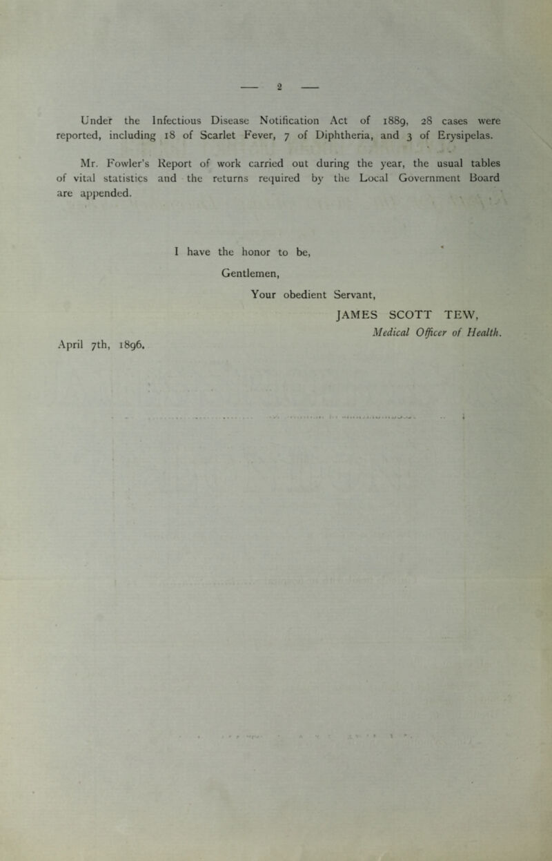 Under the Infectious Disease Notification Act of 1889, 28 cases were reported, including 18 of Scarlet Fever, 7 of Diphtheria, and 3 of Erysipelas. Mr, Fowler’s Report of work carried out during the year, the usual tables of vital statistics and the returns required by the Local Government Board are appended. April 7th, 1896. I have the honor to be. Gentlemen, Your obedient Servant, JAMES SCOTT TEW, Medical Oificcr of Health. A \ •ifA f I