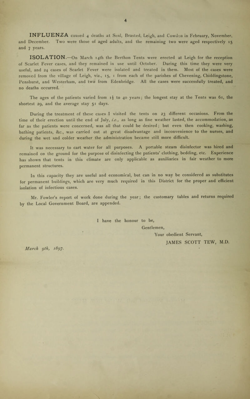 and December. Two were those of aged adults, and the remaining two were aged respectively 15 and 7 years. ISOLATION .—On March 14th the Berthon Tents were erected at Leigh for the reception of Scarlet Fever cases, and they remained in use until October. During this time they were very useful, and 24 cases of Scarlet Fever were isolated and treated in them. Most of the cases were removed from the village of Leigh, viz., 15, 1 from each of the parishes of Chevening, Chiddingstone, Penshurst, and Westerham, and two from Edenbridge. All the cases were successfully treated, and no deaths occurred. The ages of the patients varied from to 40 years; the longest stay at the Tents was 6t, the shortest 29, and the average stay 51 days. During the treatment of these cases I visited the tents on 23 different occasions. From the time of their erection until the end of July, i.e., as long as fine weather lasted, the accommodation, as far as the patients were concerned, was all that could be desired ; but even then cooking, washing, bathing patients, &c., was carried out at great disadvantage and inconvenience to the nurses, and during the wet and colder weather the administration became still more difficult. It was necessary to cart water for all purposes. A portable steam disinfector was hired and remained on the ground for the purpose of disinfecting the patients’ clothing, bedding, etc. Experience has shown that tents in this climate are only applicable as auxiliaries in fair weather to more permanent structures. In this capacity they are useful and economical, but can in no way be considered as substitutes for permanent buildings, which are very much required in this District for the proper and efficient isolation of infectious cases. Mr. Fowler’s report of work done during the year; the customary tables and returns required by the Local Government Board, are appended. I have the honour to be, Gentlemen, Your obedient Servant, JAMES SCOTT TEW, M.D. March gth, i8gy.