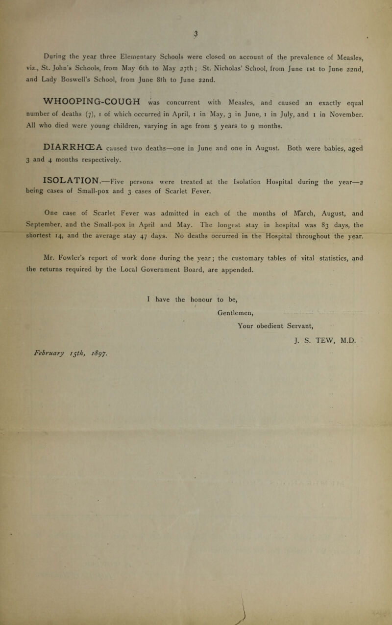 During the year three Elementary Schools were closed on account of the prevalence of Measles, viz., St. John’s Schools, from May 6th to May 27th ; St. Nicholas’ School, from June ist to June 22nd, and Lady Boswell's School, from June 8th to June 22nd. WHOOPING-COUGH was concurrent with Measles, and caused an exactly equal number of deaths (7), i of which occurred in April, i in May, 3 in June, i in July, and i in November. All who died were young children, varying in age from 5 years to 9 months. DIARRHOEA caused two deaths—one in June and one in August. Both were babies, aged 3 and 4 months respectively. ISOLATION .— Five persons were treated at the Isolation Hospital during the year—2 being cases of Small-pox and 3 cases of Scarlet Fever. One case of Scarlet Fever was admitted in each of the months of ^^arch, August, and September, and the Small-pox in April and May. The longest stay in hospital was 83 days, the shortest 14, and the average stay 47 days. No deaths occurred in the Hospital throughout the year. Mr. Fowler’s report of work done during the year; the customary tables of vital statistics, and the returns required by the Local Government Board, are appended. I have the honour to be, 1 Gentlemen, Your obedient Servant, February i^th, iSgy. J. S. TEW, M.D.