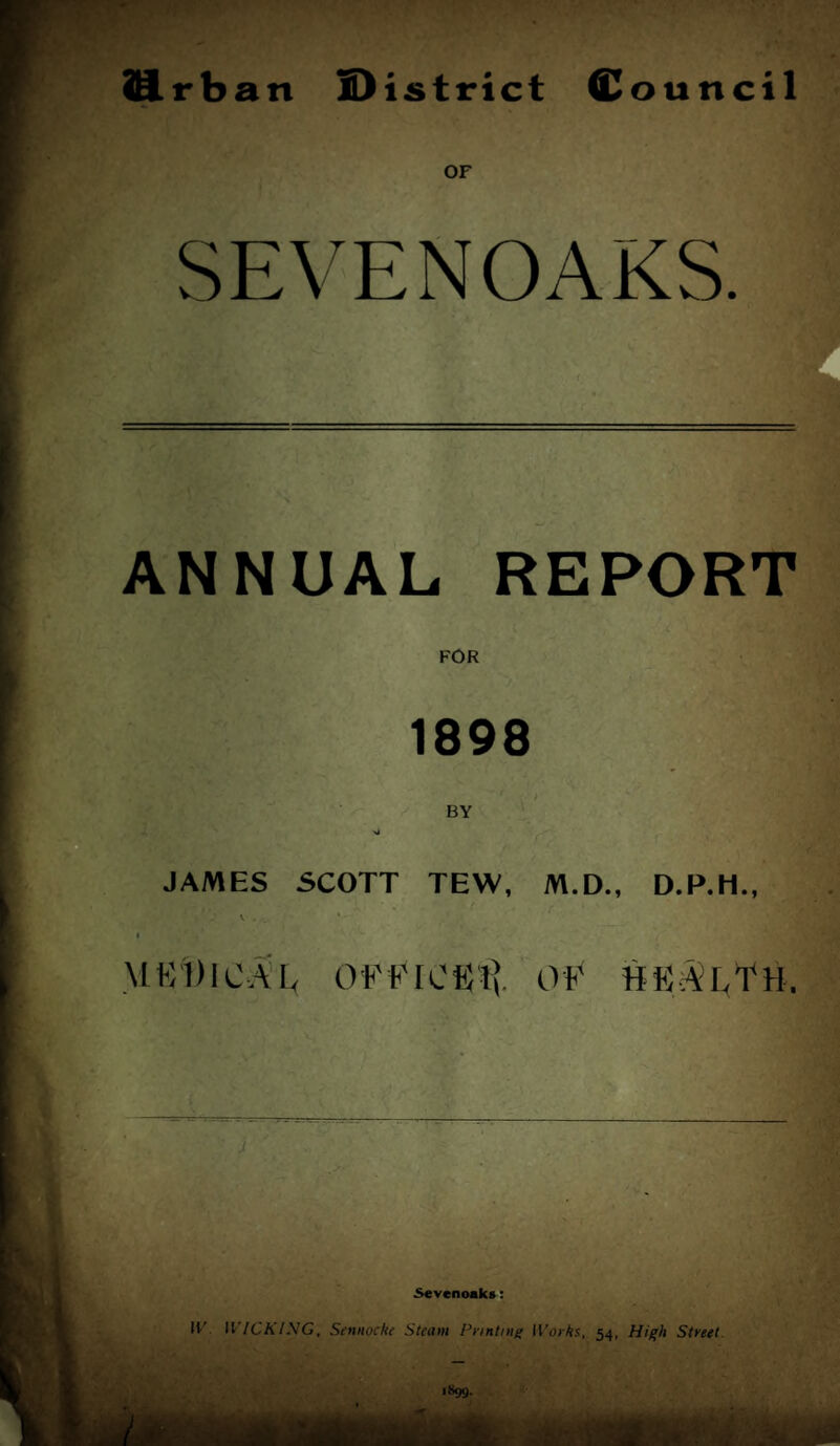 ]9.rban S)istrict Council OF SEVENOAKS. ANNUAL REPORT FOR 1898 BY JAMES SCOTT TEW, M.D., D.P.H., I MKDICAL OFFIOKli OF HKAlTH. 5«venoaks; IF II/CA/-VG, Sennoche Steam Printing IFoiAs, 54, High Street.