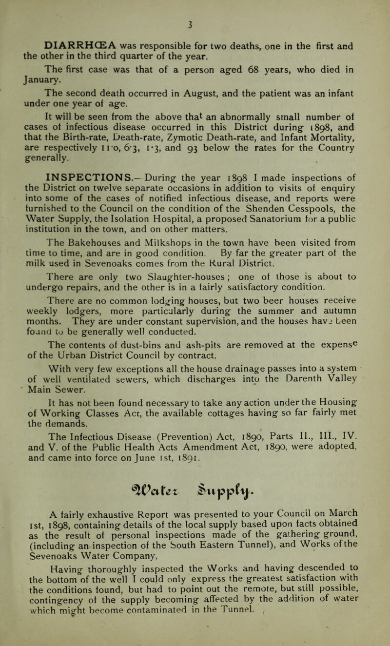 DIARRHCSA was responsible for two deaths, one in the first and the other in the third quarter of the year. The first case was that of a person aged 68 years, who died in January. The second death occurred in August, and the patient was an infant under one year of age. It will be seen from the above that an abnormally small number of cases of infectious disease occurred in this District during 1898, and that the Birth-rate, Death-rate, Zymotic Death-rate, and Infant Mortality, are respectively n o, 6-3, 1-3, and 93 below the rates for the Country generally. INSPECTIONS.—During the year 1S98 I made inspections of the District on twelve separate occasions in addition to visits of enquiry into some of the cases of notified infectious disease, and reports were furnished to the Council on the condition of the Shenden Cesspools, the Water Supply, the Isolation Hospital, a proposed Sanatorium for a public institution in the town, and on other matters. The Bakehouses and Milkshops in the town have been visited from time to time, and are in good condition. By far the greater part of the milk used in Sevenoaks comes from the Rural District. There are only two Slaughter-houses; one of those is about to undergo repairs, and the other is in a fairly satisfactory condition. There are no common lodging houses, but two beer houses receive weekly lodgers, more particularly during the summer and autumn months. They are under constant supervision, and the houses havj been found to be generally well conducted. The contents of dust-bins and ash-pits are removed at the expense of the Urban District Council by contract. With very few exceptions all the house drainage passes into a system of well ventilated sewers, which discharges into the Darenth Valley * Main Sewer. It has not been found necessary to take any action under the Housing of Working Classes Act, the available cottages having so far fairly met the demands. The Infectious Disease (Prevention) Act, 1890, Parts II., III., IV. and V. of the Public Health Acts Amendment Act, 1890, were adopted, and came into force on June ist, 1891. A fairly exhaustive Report was presented to your Council on March 1st, 1898, containing details of the local supply based upon facts obtained as the result of personal inspections made of the gathering ground, (including an inspection of the bouth Eastern Tunnel), and Works of the Sevenoaks Water Company, Having thoroughly inspected the Works and having descended to the bottom of the well I could only express the greatest satisfaction with the conditions found, but had to point out the remote, but still possible, contingency of the supply becoming affected by the addition of water which might become contaminated in the Tunnel. ^