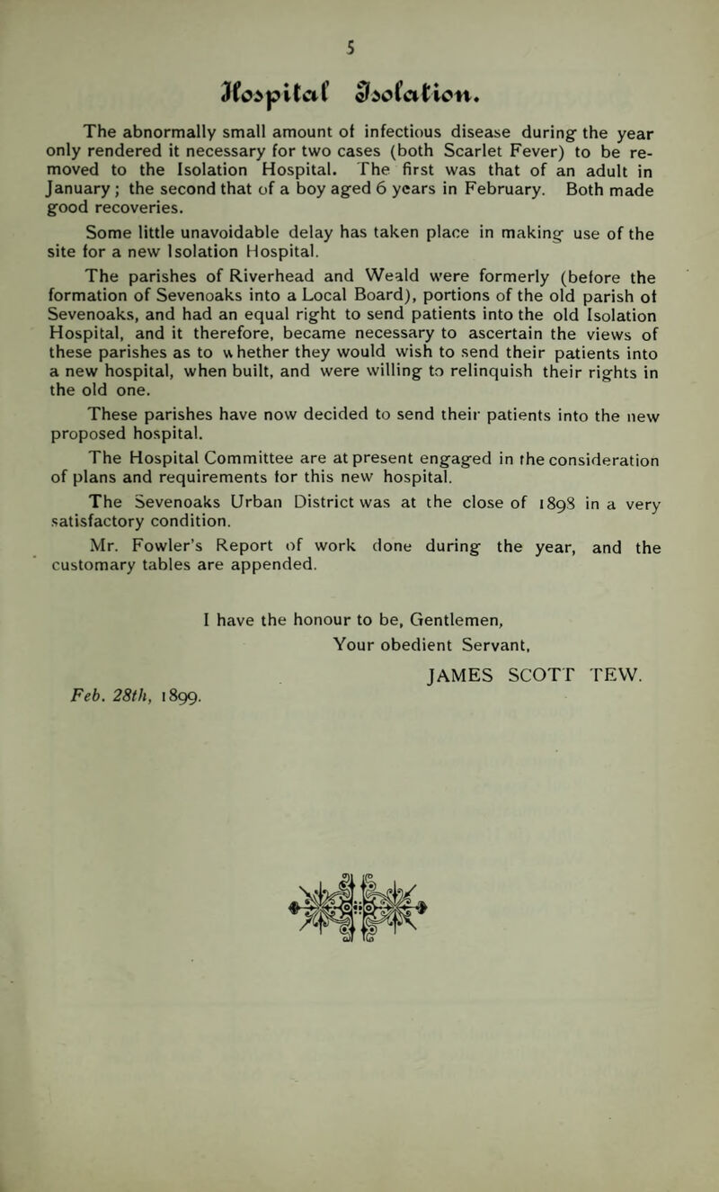 3fc>pita(’ 5^50 Cation* The abnormally small amount of infectious disease during the year only rendered it necessary for two cases (both Scarlet Fever) to be re¬ moved to the Isolation Hospital. The first was that of an adult in January; the second that of a boy aged 6 years in February. Both made good recoveries. Some little unavoidable delay has taken place in making use of the site for a new Isolation Hospital. The parishes of Riverhead and Weald were formerly (before the formation of Sevenoaks into a Local Board), portions of the old parish ot Sevenoaks, and had an equal right to send patients into the old Isolation Hospital, and it therefore, became necessary to ascertain the views of these parishes as to w hether they would wish to send their patients into a new hospital, when built, and were willing to relinquish their rights in the old one. These parishes have now decided to send their patients into the new proposed hospital. The Hospital Committee are at present engaged in the consideration of plans and requirements for this new hospital. The Sevenoaks Urban District was at the close of 1898 in a very satisfactory condition. Mr. Fowler’s Report of work done during the year, and the customary tables are appended. I have the honour to be, Gentlemen, Your obedient Servant, JAMES SCOTT TEW. Feb. 28th, 1899.
