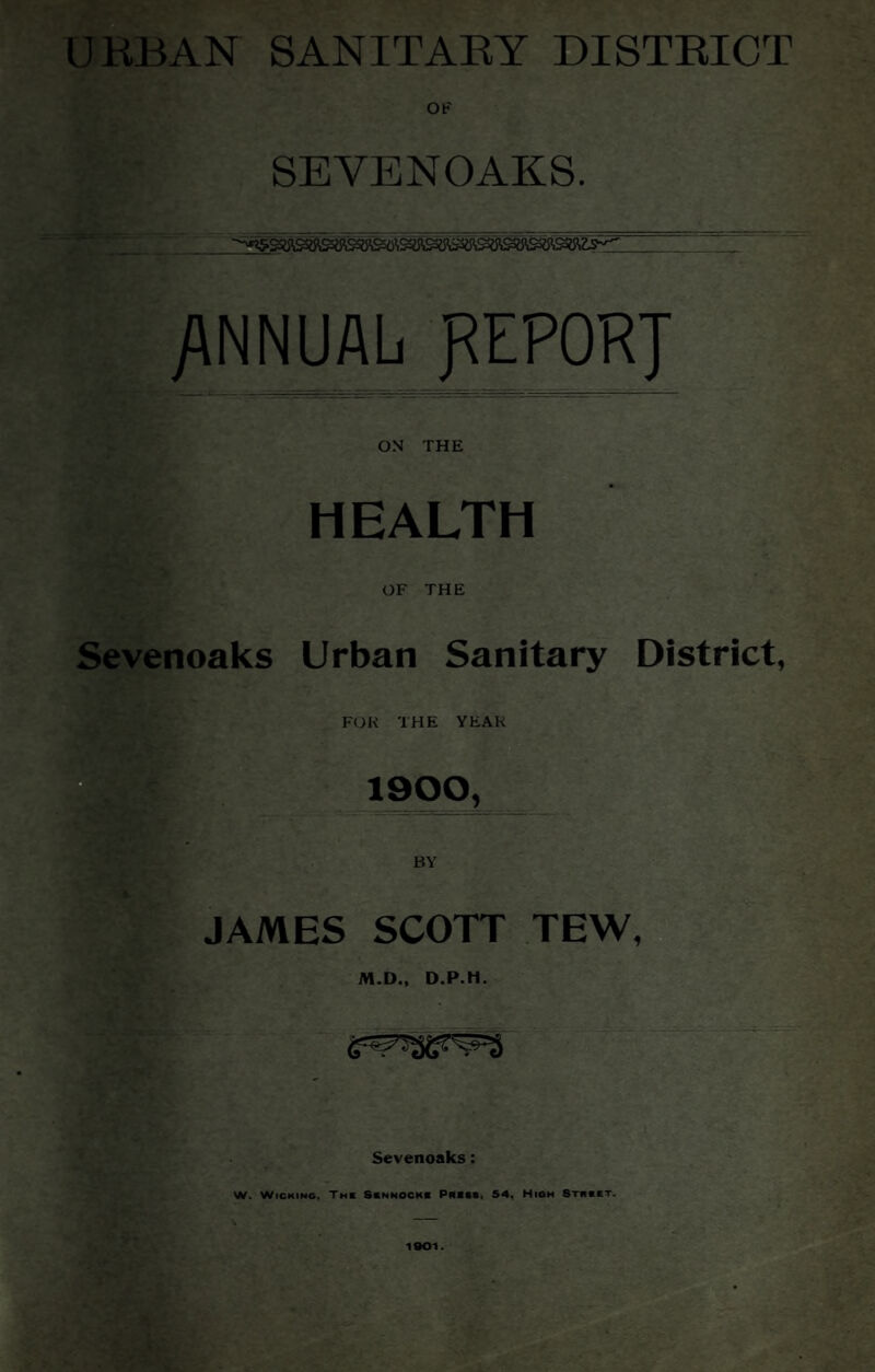 URBAN SANITARY DISTRICT OF SEVENOAKS. /INNUAL gEPORJ ON THE HEALTH OF THE Sevenoaks Urban Sanitary District, FOK THE YEAR 1900, JAMES SCOTT TEW, M.D., Sevenoaks: W. WICKIMG, Tmc Scnnockc Piiass, S4, High Stiibet.