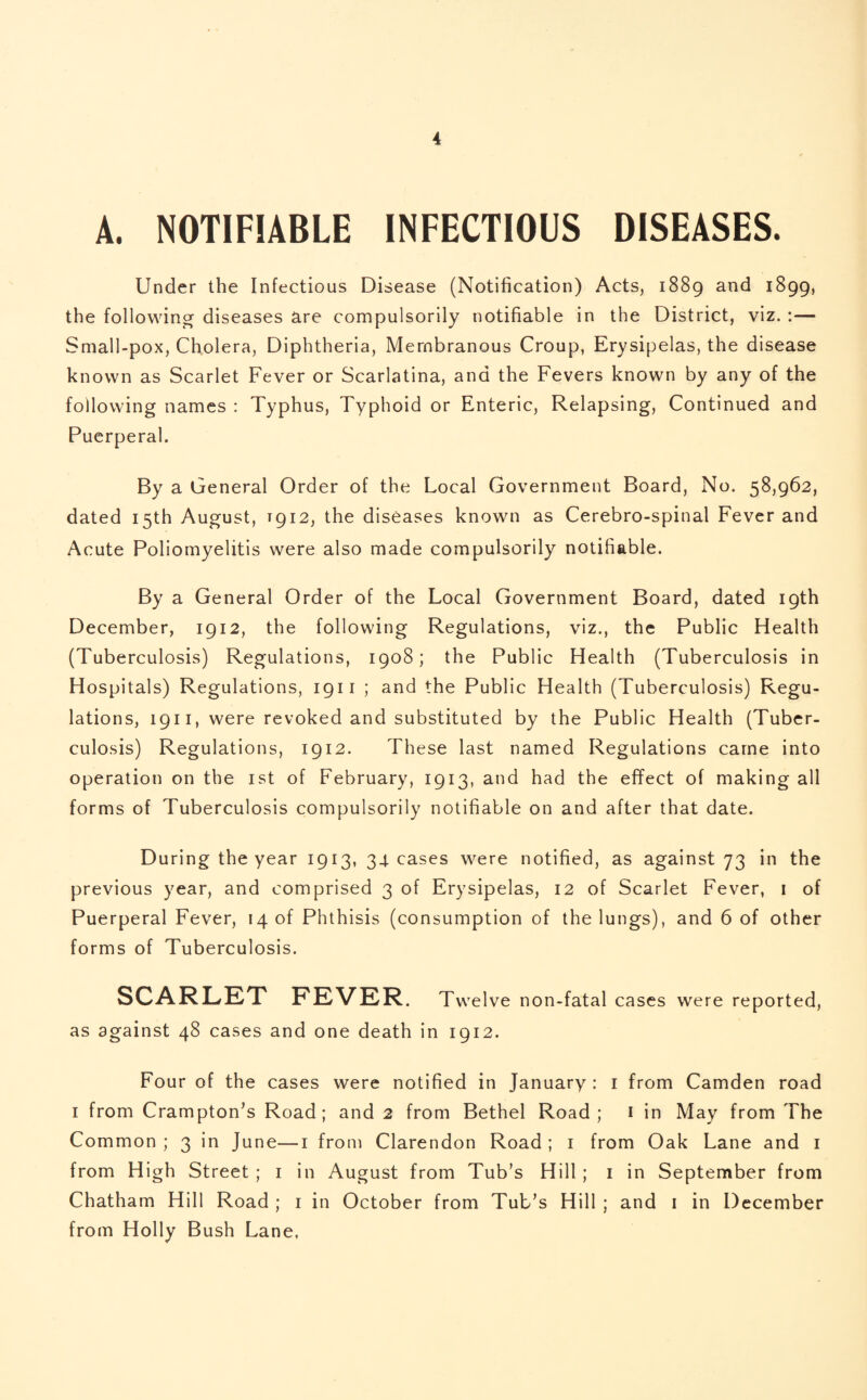 A. NOTIFIABLE INFECTIOUS DISEASES. Under the Infectious Disease (Notification) Acts, 1889 and 1899, the following diseases are compulsorily notifiable in the District, viz. :— Small-pox, Cholera, Diphtheria, Membranous Croup, Erysipelas, the disease known as Scarlet Fever or Scarlatina, and the Fevers known by any of the following names : Typhus, Typhoid or Enteric, Relapsing, Continued and Puerperal. By a General Order of the Local Government Board, No. 58,962, dated 15th August, T912, the diseases known as Cerebro-spinal Fever and Acute Poliomyelitis were also made compulsorily notifiable. By a General Order of the Local Government Board, dated 19th December, 1912, the following Regulations, viz., the Public Health (Tuberculosis) Regulations, 1908; the Public Health (Tuberculosis in Hospitals) Regulations, 1911 ; and the Public Health (Tuberculosis) Regu¬ lations, 1911, were revoked and substituted by the Public Health (Tuber¬ culosis) Regulations, 1912. These last named Regulations came into operation on the 1st of February, 1913, and had the effect of making all forms of Tuberculosis compulsorily notifiable on and after that date. During the year 1913, 34- cases were notified, as against 73 in the previous year, and comprised 3 of Erysipelas, 12 of Scarlet Fever, 1 of Puerperal Fever, 14 of Phthisis (consumption of the lungs), and 6 of other forms of Tuberculosis. SCARLET FEVER. Twelve non-fatal cases were reported, as against 48 cases and one death in 1912. Four of the cases were notified in January : 1 from Camden road 1 from Crampton’s Road; and 2 from Bethel Road; 1 in May from The Common ; 3 in June—1 from Clarendon Road ; 1 from Oak Lane and 1 from High Street ; 1 in August from Tub’s Hill ; 1 in September from Chatham Hill Road ; 1 in October from Tub’s Hill ; and 1 in December from Holly Bush Lane,