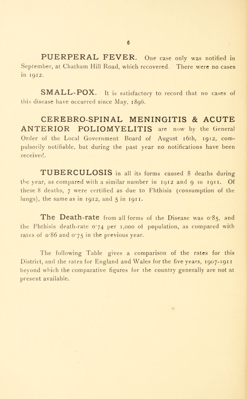 PUERPERAL FEVER. One case only was notified in September, at Chatham Hill Road, which recovered. There were no cases in 1912. SMALL-POX. It is satisfactory to record that no cases of this disease have occurred since May, 1896. CEREBRO-SPINAL MENINGITIS & ACUTE ANTERIOR POLIOMYELITIS are now by the General Order of the Local Government Board of August 16th, 1912, com¬ pulsorily notifiable, but during the past year no notifications have been received. TUBERCULOSIS in all its forms caused 8 deaths during the year, as compared with a similar number in 1912 and 9 in 1911. Of these 8 deaths, 7 were certified as due to Phthisis (consumption of the lungs), the same as in 1912, and 5 in 1911. The Death-rate from all forms of the Disease was 0'85, and the Phthisis death-rate 0^74 per 1,000 ot population, as compared with rates of o’86 and 0^75 in the previous year. The following Table gives a comparison of the rates for this District, and the rates for England and Wales for the five years, 1907-1911 beyond which the comparative figures for the country generally are not at present available.