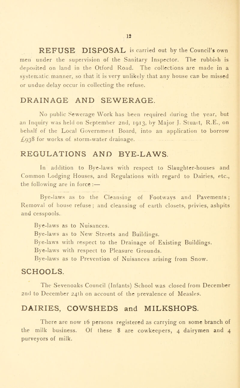REFUSE DISPOSAL is carried out by the Council’s own men under the supervision of the Sanitary Inspector. The rubbish is deposited on land in the Otford Road. The collections are made in a systematic manner, so that it is very unlikely that any house can be missed or undue delay occur in collecting the refuse. DRAINAGE AND SEWERAGE. No public Sewerage Work has been required during the year, but an Inquiry was held on September 2nd, 1913, by Major J. Stuart, R.E., on behalf of the Local Government Board, into an application to borrow £938 for works o.£ storm-water drainage. REGULATIONS AND BYE-LAWS. In addition to Bye-laws with respect to Slaughter-houses and Common Lodging Houses, and Regulations with regard to Dairies, etc., the following are in force :— Bye-laws as to the Cleansing of Footways and Pavements ; Removal of house refuse ; and cleansing of earth closets, privies, ashpits and cesspools. Bye-laws as to Nuisances. Bye-laws as to New Streets and Buildings. Bye-laws with respect to the Drainage of Existing Buildings. Bye-laws with respect to Pleasure Grounds. Bye-laws as to Prevention of Nuisances arising from Snow. SCHOOLS. The Sevenoaks Council (Infants) School was closed from December 2nd to December 24th on account of the prevalence of Measles. DAIRIES, COWSHEDS and MILKSHOPS. There are now 16 persons registered as carrying on some branch of the milk business. Of these 8 are cowkeepers, 4 dairymen and 4 purveyors of milk.