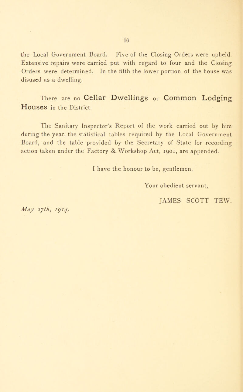 the Local Government Board. Five of the Closing Orders were upheld. Extensive repairs were carried put with regard to four and the Closing Orders were determined. In the fifth the lower portion of the house was disused as a dwelling. There are no Cellar Dwellings or Common Lodging Houses in the District. The Sanitary Inspector’s Report of the work carried out by him during the year, the statistical tables required by the Local Government Board, and the table provided by the Secretary of State for recording action taken under the Factor}7 & Workshop Act, 1901, are appended. I have the honour to be, gentlemen, 1 Your obedient servant, May 2jth) 1914- JAMES SCOTT TEW.