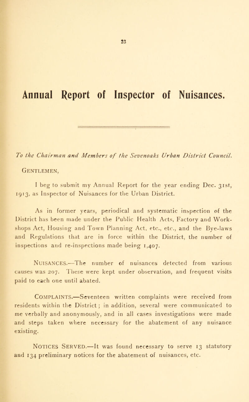 Annual Report of Inspector of Nuisances. To the Chairman and Members of the Sevenoaks Urban District Council. Gentlemen, I beg to submit my Annual Report for the year ending Dec. 31st, 1913, as Inspector of Nuisances for the Urban District. As in former years, periodical and systematic inspection of the District has been made under the Public Health Acts, Factory and Work¬ shops Act, Housing and Town Planning Act, etc., etc., and the Bye-laws and Regulations that are in force within the District, the number of inspections and re-inspections made being 1,407. NUISANCES.-—The number of nuisances detected from various causes was 207. These were kept under observation, and frequent visits paid to each one until abated. COMPLAINTS.—Seventeen written complaints were received from residents within the District ; in addition, several were communicated to me verbally and anonymously, and in all cases investigations were made and steps taken where necessary for the abatement of any nuisance existing. NOTICES Served.—It was found necessary to serve 13 statutory and 134 preliminary notices for the abatement of nuisances, etc.