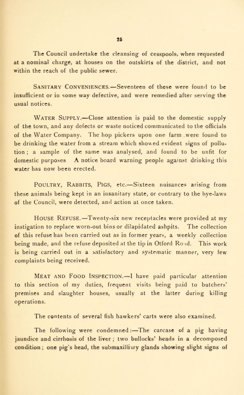 The Council undertake the cleansing of cesspools, when requested at a nominal charge, at houses on the outskirts of the district, and not within the reach of the public sewer. Sanitary Conveniences.—Seventeen of these were found to be insufficient or in some way defective, and were remedied after serving the usual notices. Water Supply.—Close attention is paid to the domestic supply of the town, and any defects or waste noticed communicated to the officials of the Water Company. The hop pickers upon one farm .were found to be drinking the water from a stream which shov\ed evident signs of pollu¬ tion ; a sample of the same was analysed, and found to be unfit for domestic purposes A notice board warning people against drinking this water has now been erected. POULTRY, Rabbits, Pigs, etc.—Sixteen nuisances arising from these animals being kept in an insanitary state, or contrary to the bye-laws of the Council, were detected, and action at once taken. HOUSE Refuse.—Twenty-six new receptacles were provided at my instigation to replace worn-out bins or dilapidated ashpits. The collection of this refuse has been carried out as in former years, a weekly collection being made, and the refuse deposited at the tip in Otford Ro id. This work is being carried out in a satisfactory and systematic manner, very few complaints being received. MEAT and Food Inspection.—I have paid particular attention to this section of my duties, frequent visits being paid to butchers’ premises and slaughter houses, usually at the latter during killing operations. The contents of several fish hawkers’ carts were also examined. The following were condemned :—The carcase of a pig having jaundice and cirrhosis of the liver ; two bullocks’ heads in a decomposed condition ; one pig’s head, the submaxilliiry glands showing slight signs of