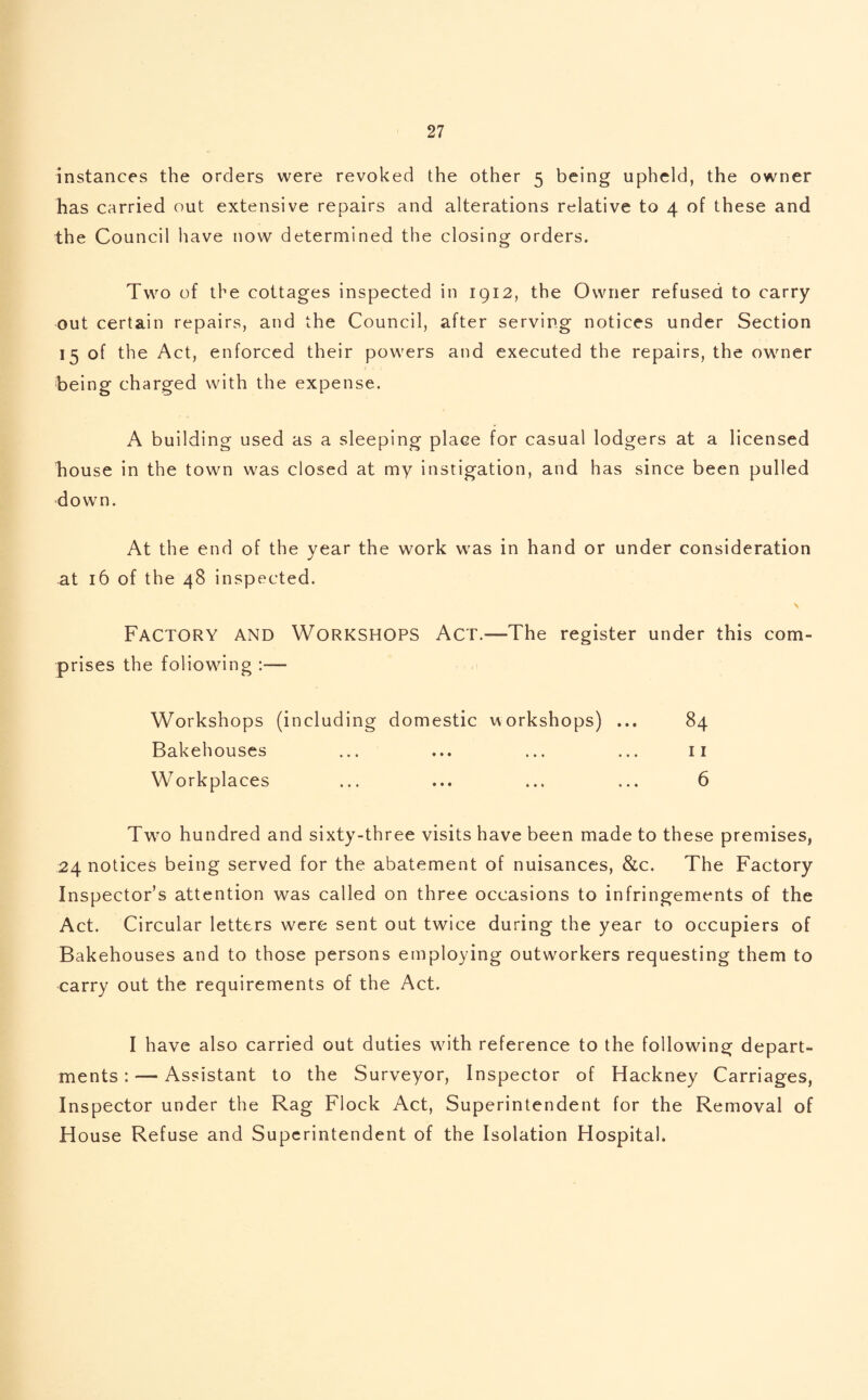 instances the orders were revoked the other 5 being upheld, the owner has carried out extensive repairs and alterations relative to 4 of these and the Council have now determined the closing orders. Two of the cottages inspected in 1912, the Owner refused to carry out certain repairs, and the Council, after serving notices under Section 15 of the Act, enforced their powers and executed the repairs, the owner being charged with the expense. A building used as a sleeping place for casual lodgers at a licensed house in the town was closed at my instigation, and has since been pulled down. At the end of the year the work was in hand or under consideration at 16 of the 48 inspected. \ Factory and Workshops Act.—The register under this com¬ prises the foliowing :— Workshops (including domestic workshops) ... 84 Bakehouses ... ... ... ... 11 Workplaces ... ... ... ... 6 Two hundred and sixty-three visits have been made to these premises, 24 notices being served for the abatement of nuisances, &c. The Factory Inspector’s attention was called on three occasions to infringements of the Act. Circular letters were sent out twice during the year to occupiers of Bakehouses and to those persons employing outworkers requesting them to carry out the requirements of the Act. I have also carried out duties with reference to the following depart¬ ments :— Assistant to the Surveyor, Inspector of Hackney Carriages, Inspector under the Rag Flock Act, Superintendent for the Removal of H ouse Refuse and Superintendent of the Isolation Hospital.
