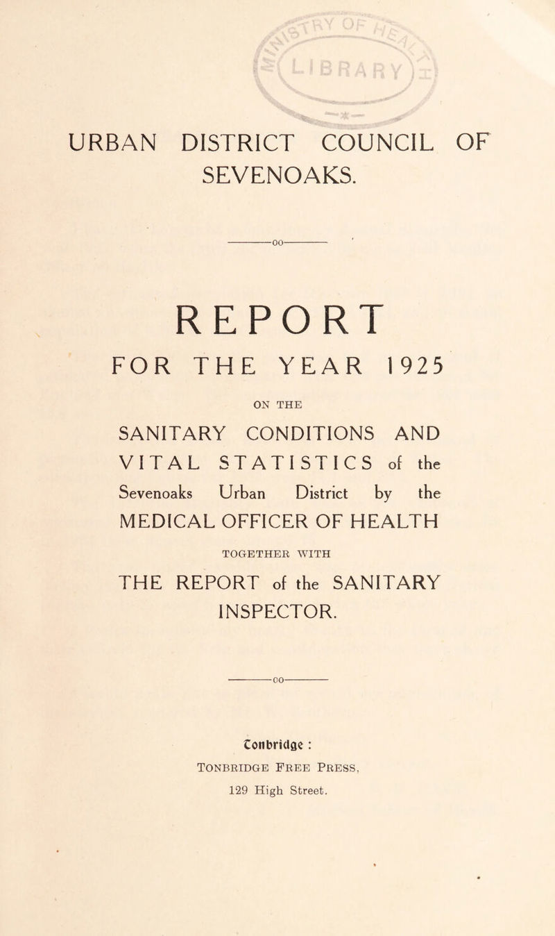 URBAN DISTRICT COUNCIL OF SEVENOAKS. oo REPORT FOR THE YEAR 1925 ON THE SANITARY CONDITIONS AND VITAL STATISTICS of the Sevenoaks Urban District by the MEDICAL OFFICER OF HEALTH TOGETHER WITH THE REPORT of the SANITARY INSPECTOR. 00 Conbridfle : Tonbridge Free Press, 129 High Street.