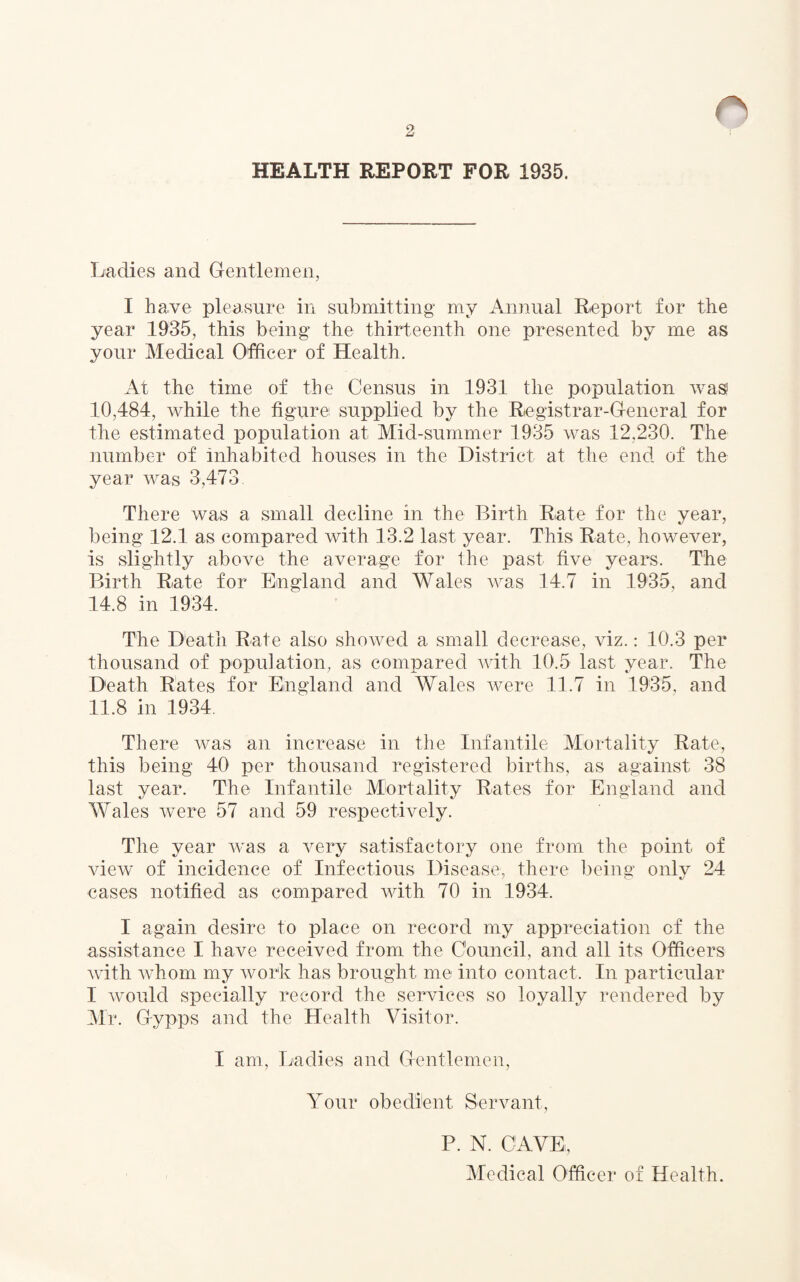 HEALTH REPORT FOR 1935. Ladies and Gentlemen, I have pleasure in submitting my Annual Report for the year 1935, this being the thirteenth one presented by me as your Medical Officer of Health. At the time of the Census in 1931 the population was 10,484, while the figure supplied by the Registrar-General for the estimated population at Mid-summer 1935 was 12,230. The number of inhabited houses in the District at the end of the year was 3,473 There was a small decline in the Birth Rate for the year, being 12.1 as compared with 13.2 last year. This Rate, however, is slightly above the average for the past five years. The Birth Rate for England and Wales was 14.7 in 1935, and 14.8 in 1934. The Death Rate also showed a small decrease, viz.: 10.3 per thousand of population, as compared with 10.5 last year. The Death Rates for England and Wales were 11.7 in 1935, and 11.8 in 1934. There was an increase in the Infantile Mortality Rate, this being 40 per thousand registered births, as against 38 last year. The Infantile Mortality Rates for England and Wales were 57 and 59 respectively. The year was a very satisfactory one from the point of view of incidence of Infectious Disease, there being only 24 cases notified as compared with 70 in 1934. I again desire to place on record my appreciation cf the assistance I have received from the Council, and all its Officers with whom my work has brought me into contact. In particular I would specially record the services so loyally rendered by Mr. Gypps and the Health Visitor. I am, Ladies and Gentlemen, Your obedient Servant, P. N. CAVE, Medical Officer of Health.