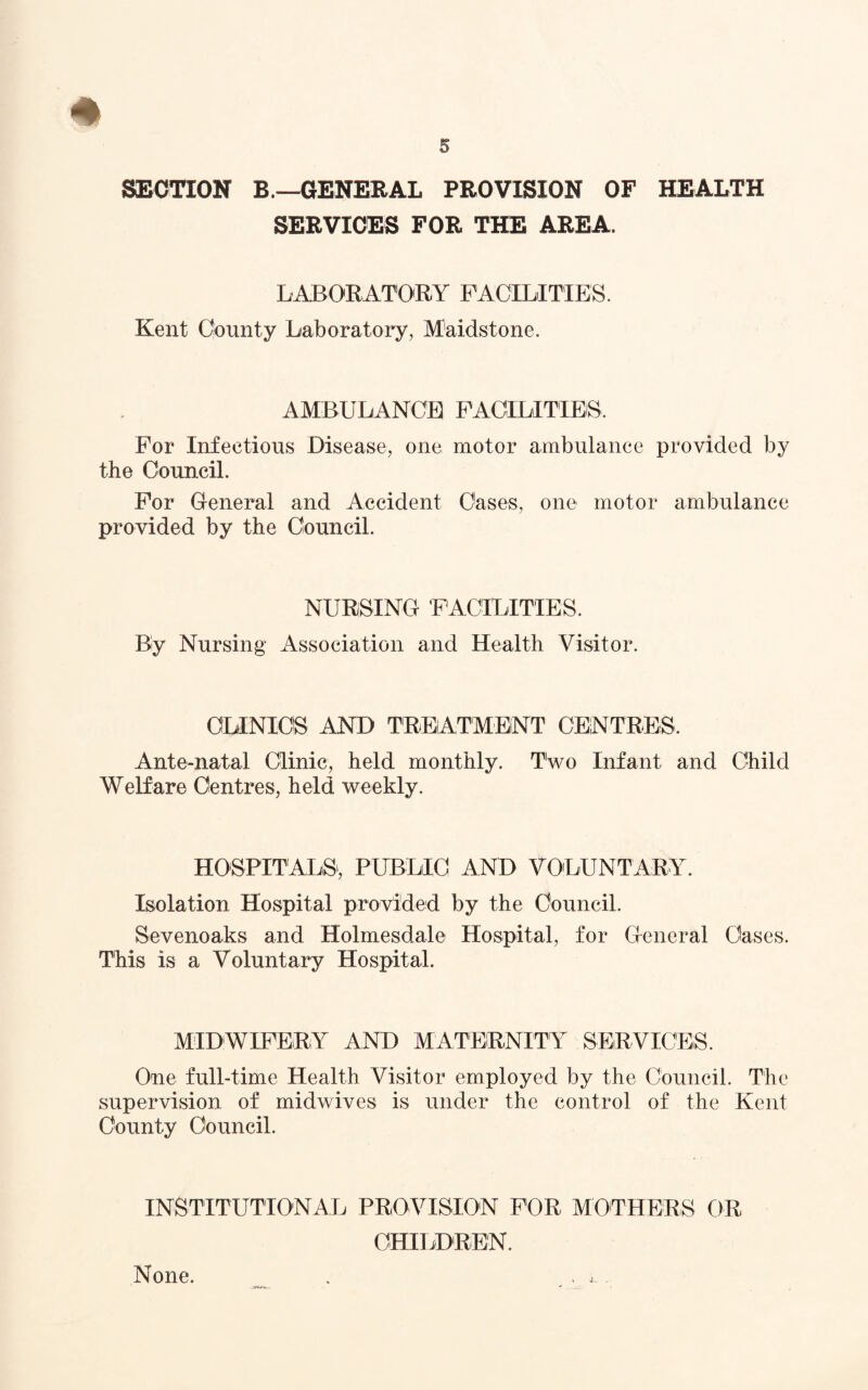 SECTION B.—GENERAL PROVISION OF HEALTH SERVICES FOR THE AREA. LABORATORY FACILITIES. Kent County Laboratory, Maidstone. AMBULANCE FACILITIES. For Infectious Disease, one motor ambulance provided by the Council. For General and Accident Cases, one motor ambulance provided by the Council. NURSING FACILITIES. By Nursing Association and Health Visitor. CLINICS AND TREATMENT CENTRES. Ante-natal Clinic, held monthly. Two Infant and Child Welfare Centres, held weekly. HOSPITALS, PUBLIC AND VOLUNTARY. Isolation Hospital provided by the Council. Sevenoaks and Holmesdale Hospital, for General Cases. This is a Voluntary Hospital. MIDWIFERY AND MATERNITY SERVICES. One full-time Health Visitor employed by the Council. The supervision of midwives is under the control of the Kent County Council. INSTITUTIONAL PROVISION FOR MOTHERS OR CHILDREN. None.