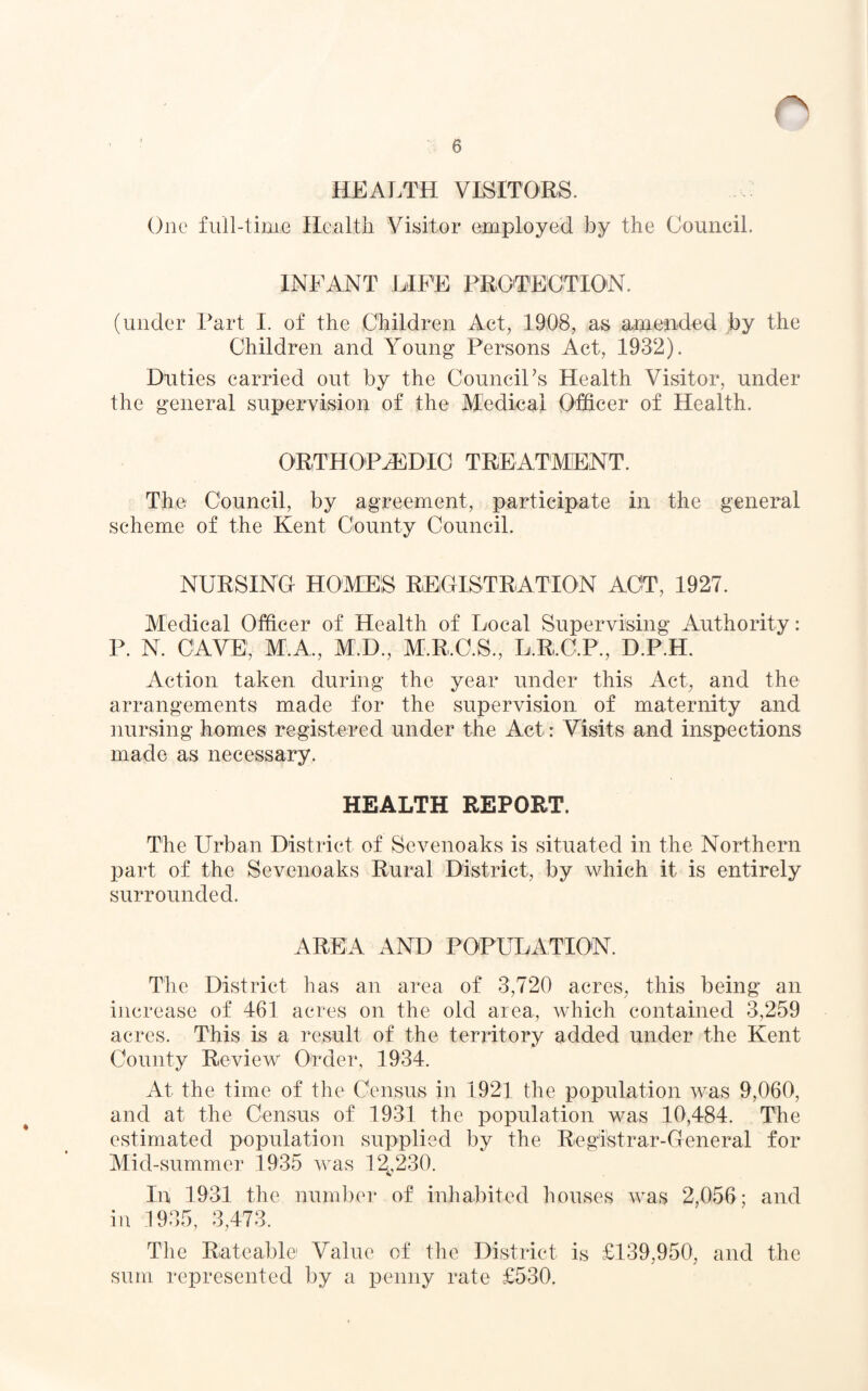 HEALTH VISITORS. One full-time Health Visitor employed by the Council. INFANT LIFE PROTECTION. (under Part I. of the Children Act, 1908, as amended by the Children and Young Persons Act, 1932). Duties carried out by the Council's Health Visitor, under the general supervision of the Medical Officer of Health. ORTHOPAEDIC TREATMENT. The Council, by agreement, participate in the general scheme of the Kent County Council. NURSING HOMES REGISTRATION ACT, 1927. Medical Officer of Health of Local Supervising Authority: P. N. CAVE, M.A., M.D., M.R.O.S., L.R.C.P., D.P.H. Action taken during the year under this Act, and the arrangements made for the supervision of maternity and nursing homes registered under the Act: Visits and inspections made as necessary. HEALTH REPORT. The Urban District of Sevenoaks is situated in the Northern part of the Sevenoaks Rural District, by which it is entirely surrounded. AREA AND POPULATION. The District has an area of 3,720 acres, this being an increase of 461 acres on the old area, which contained 3,259 acres. This is a result of the territory added under the Kent County Review Order, 1934. At the time of the Census in 1921 the population was 9,060, and at the Census of 1931 the population was 10,484. The estimated population supplied by the Registrar-General for Mid-summer 1935 was 12,,230. In 1931 the number of inhabited houses was 2,056; and in 1935, 3,473. The Rateable! Value of the District is £139,950, and the sum represented by a penny rate £530.