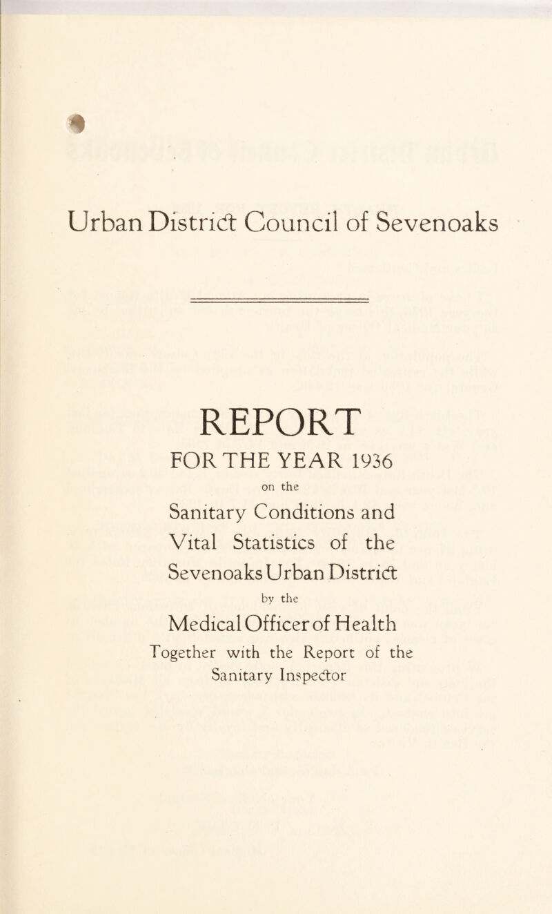 REPORT FOR THE YEAR 1936 on the Sanitary Conditions and Vital Statistics of the Sevenoaks Urban District by the Medical Officer of Health Together with the Report of the Sanitary Inspector