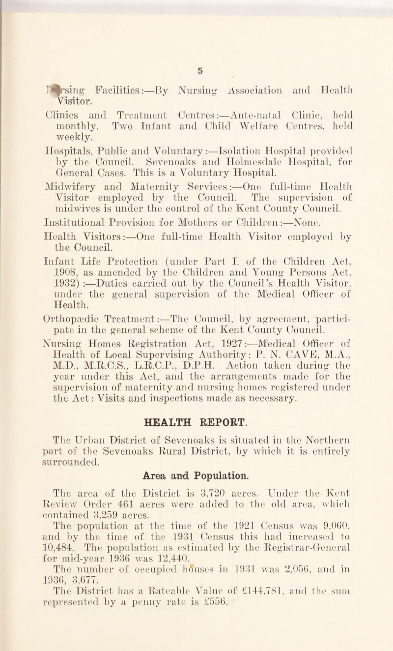 Ifrsing Facilities:—By Nursing Association and Health Visitor, Clinics and Treatment Centres:—Ante-natal Clinic, held monthly. Two Infant and Child Welfare Centres, held weekly. Hospitals, Public and Voluntary:—Isolation Hospital provided by the Council. Sevenoaks and Holmesdale Hospital, for General Cases. This is a Voluntary Hospital. Midwifery and Maternity Services:—One full-time Health Visitor employed by the Council. The supervision of midwives is under the control of the Kent County Council. Institutional Provision for Mothers or Children:—None. Health Visitors:—One full-time Health Visitor employed by the Council. Infant Life Protection (under Part I. of the Children Act, 1908, as amended by the Children and Young Persons Act, 1932) :—Duties carried out by the Council’s Health Visitor, under the general supervision of the Medical Officer of Health. Orthopedic Treatment:—The Council, by agreement, partici¬ pate in the general scheme of the Kent County Council. Nursing Homes Registration Act, 1927:—Medical Officer of Health of Local Supervising Authority: P. N. CAVE, M.A., M.D., M.R.C.S., L.R.C.P., D.P.H. Action taken during the year under this Act, and the arrangements made for the supervision of maternity and nursing homes registered under the Act: Visits and inspections made as necessary. HEALTH REPORT. Tl :ie Urban District of Sevenoaks is situated in the Northern part of the Sevenoaks Rural District, by which it is entirely surrounded. Area and Population. The area of the District is 3,720 acres. Under the Kent Review Order 461 acres were added to the old area, which contained 3,259 acres. The population at the time of the 1921 Census was 9,060, and by the time of the 1931 Census this had increased to 10,484. The population as estimated by the Registrar-General for mid-year 1936 was 12,440. The number of occupied houses in 1931 was 2,056, and in 1936, 3,677. The District has a Rateable Value of £144,781, and the sum represented by a penny rate is £556.