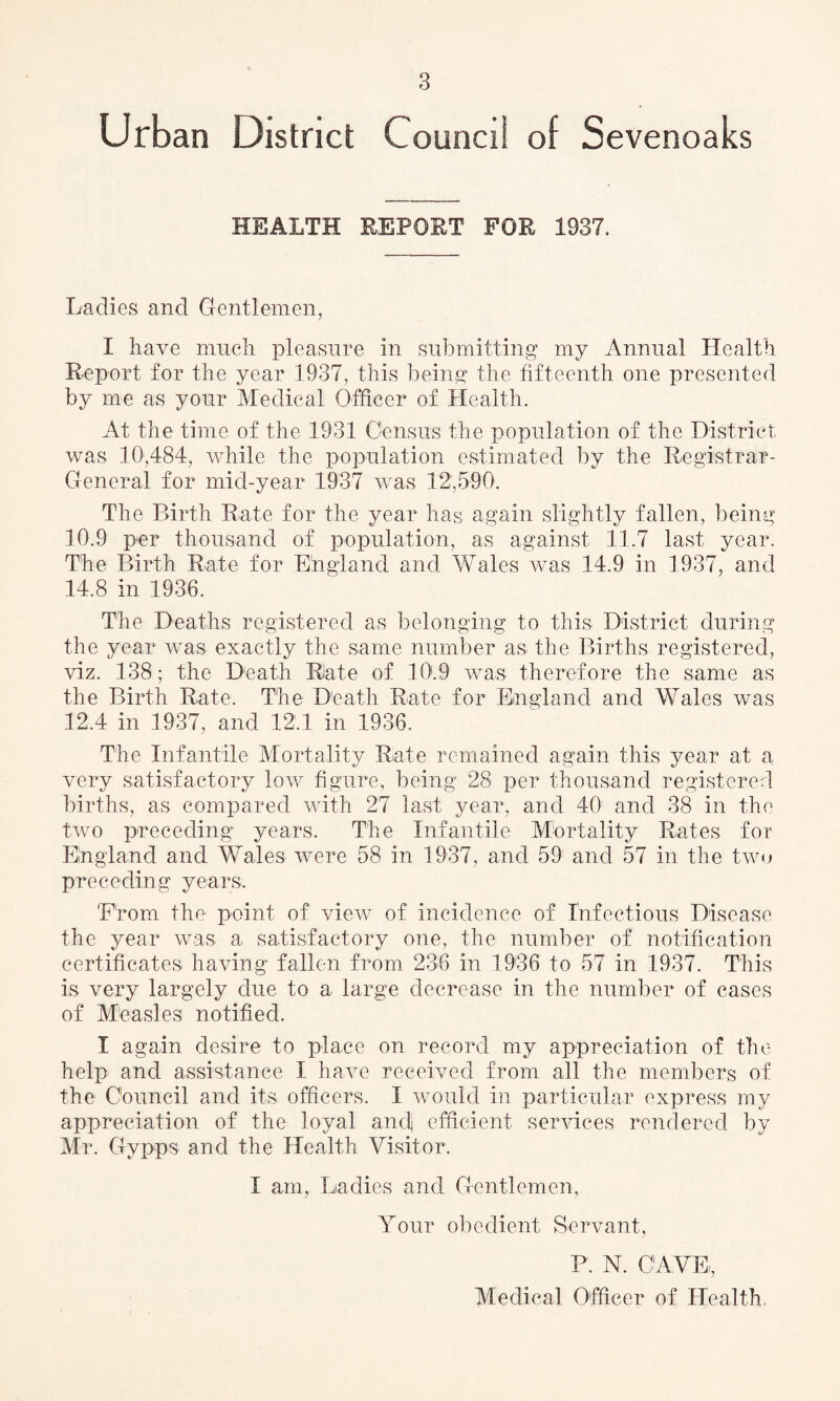 Urban District Council of Sevenoaks HEALTH REPORT FOR 1937. Ladies and Gentlemen, I have much pleasure in submitting my Annual Health Report for the year 1937, this being the fifteenth one presented by me as your Medical Officer of Health. At the time of the 1931 Census the population of the District was 10,484, while the population estimated by the Registrar- General for mid-year 1937 was 12,590. The Birth Rate for the year has again slightly fallen, being 10.9 per thousand of population, as against 11.7 last year. The Birth Rate for England and Wales was 14.9 in 1937, and 14.8 in 1936. The Deaths registered as belonging to this District during the year was exactly the same number as the Births registered, viz. 138; the Death Rate of 10.9 was therefore the same as the Birth Rate. The Death Rate for England and Wales was 12.4 in 1937, and 12.1 in 1936. The Infantile Mortality Rate remained again this year at a very satisfactory low figure, being 28 per thousand registered births, as compared with 27 last year, and 40 and 38 in the two preceding years. The Infantile Mortality Rates for England and Wales were 58 in 1937, and 59 and 57 in the two preceding years, 'Prom the point of view of incidence of Infectious Disease the year was a satisfactory one, the number of notification certificates having fallen from 236 in 1936 to 57 in 1937. This is very largely due to a large decrease in the number of cases of Mieasl.es notified. I again desire to place on record my appreciation of the help and assistance I have received from all the members of the Council and its officers. I would in particular express my appreciation of the loyal andj efficient services rendered by Mr. Gypps and the Health Visitor. I am, Ladies and Gentlemen, Your obedient Servant, P. N. CAVE,, Medical Officer of Health.