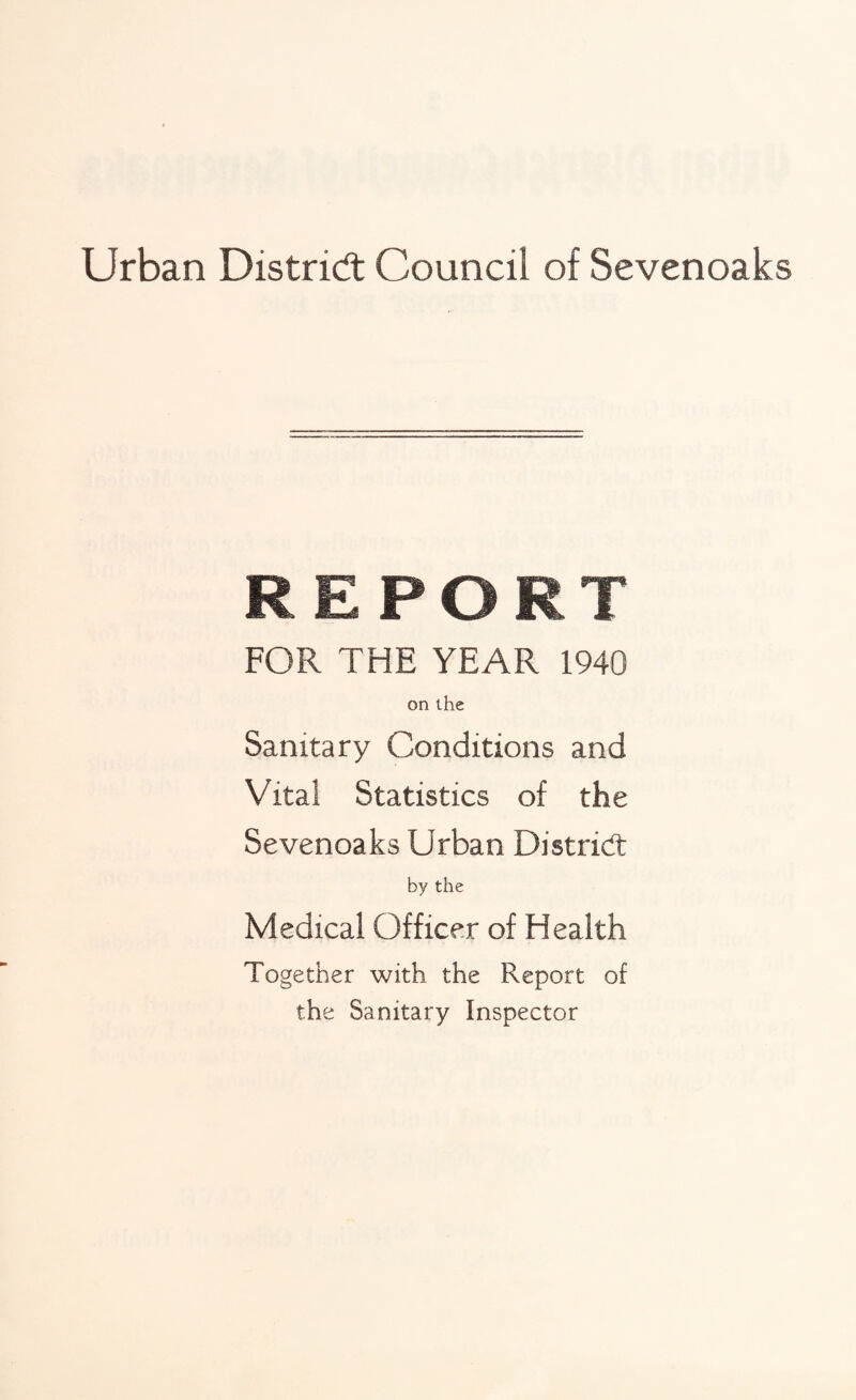 Urban District Council of Sevenoaks REPORT FOR THE YEAR 1940 on the Sanitary Conditions and Vital Statistics of the Sevenoaks Urban District by the Medical Officer of Health Together with the Report of the Sanitary Inspector