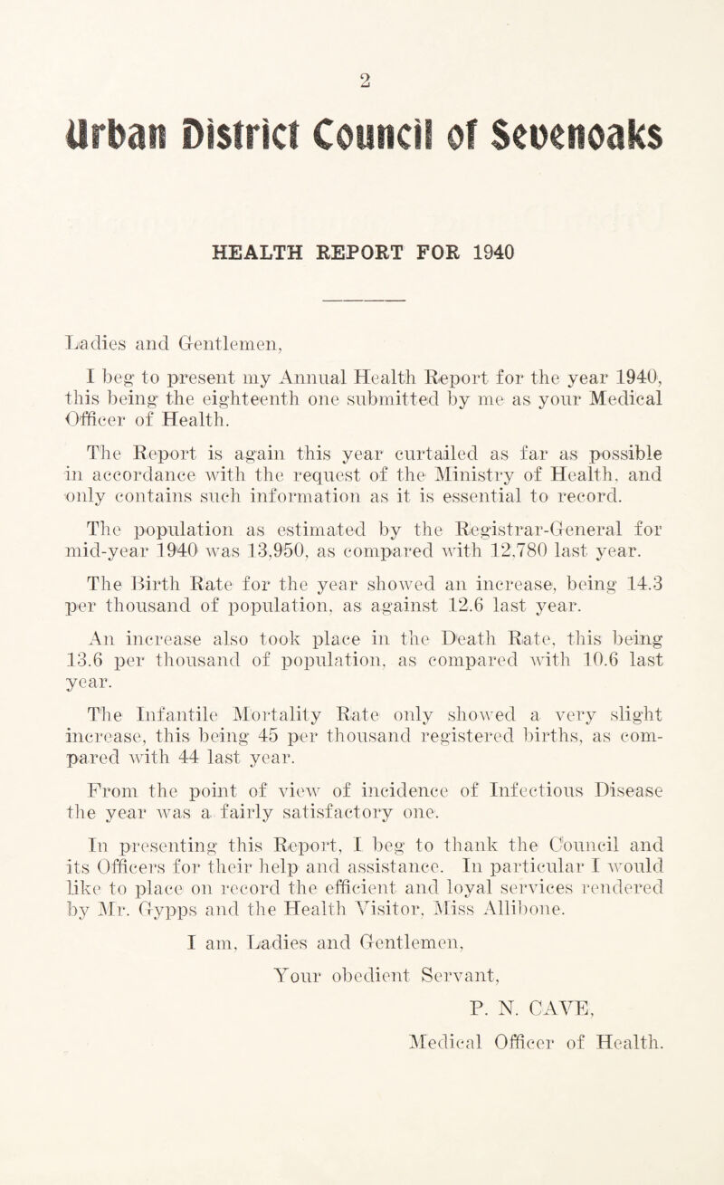 Urban District Council of Scuenoaks HEALTH REPORT FOR 1940 Ladies and Gentlemen, I beg to present my Annual Health Report for the year 1940, this being the eighteenth one submitted by me as your Medical Officer of Health. The Report is again this year curtailed as far as possible in accordance with the request of the Ministry of Health, and only contains such information as it is essential to record. The population as estimated by the Registrar-General for mid-year 1940 was 13,950, as compared with 12,780 last year. The Birth Rate for the year showed an increase, being 14.3 per thousand of population, as against 12.6 last year. An increase also took place in the Death Rate, this being 13.6 per thousand of population, as compared with 10.6 last year. The Infantile Mortality Rate only showed a very slight increase, this being 45 per thousand registered births, as com¬ pared with 44 last year. From the point of view of incidence of Infectious Disease the year was a fairly satisfactory one. In presenting this Report, I beg to thank the Council and its Officers for their help and assistance. In particular I would like to place on record the efficient and loyal services rendered by Mr. Gypps and the Health Visitor, Miss Allibone. I am. Ladies and Gentlemen, Your obedient Servant, P. N. CAVE, Medical Officer of Health.