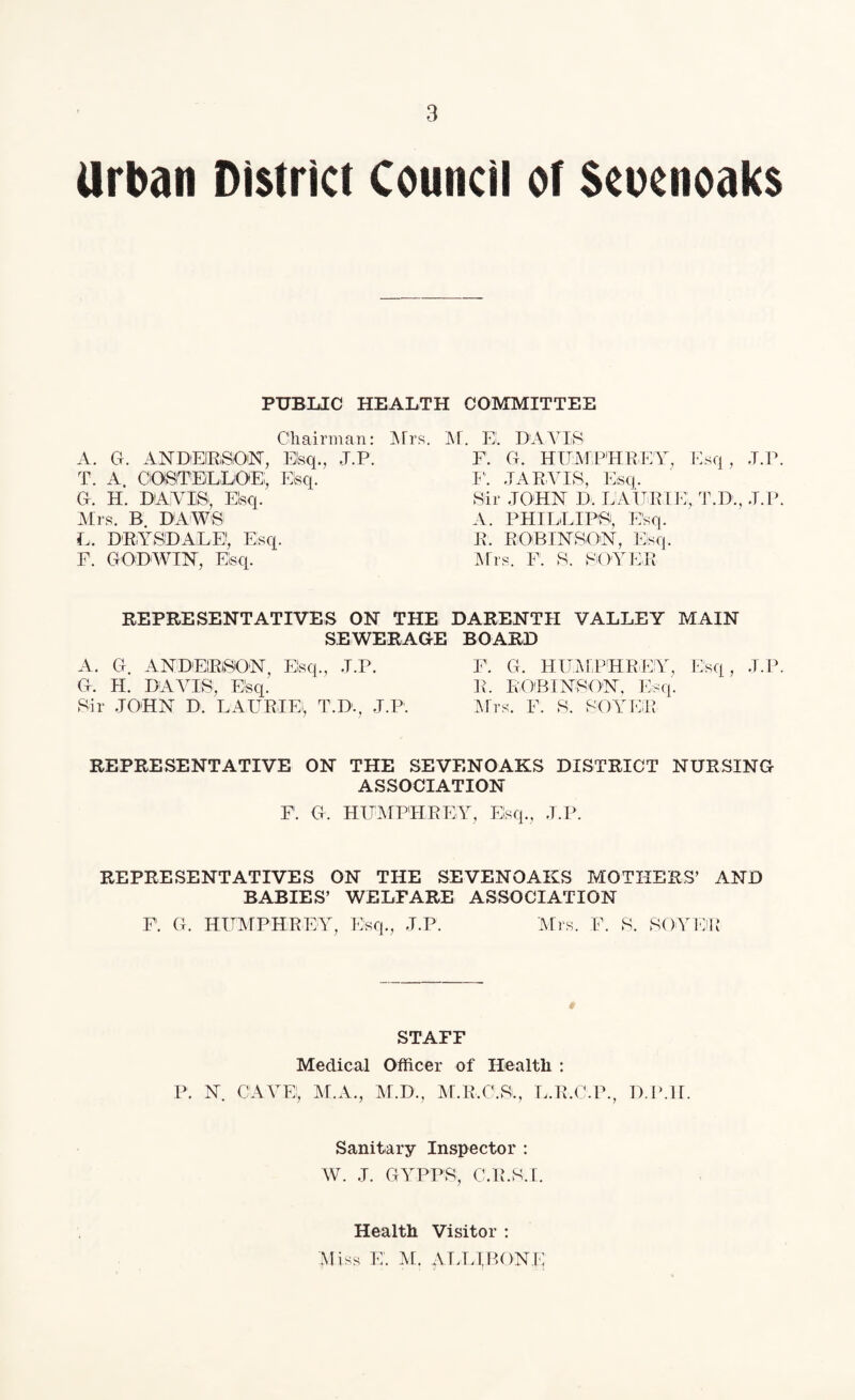 Urban District Council of Scucnoaks PUBLIC HEALTH COMMITTEE Chairman: Mrs. M. EL DA VIS A. G. ANDERSON, Elsq., J.P. T. A. COSTELLOE;, Elsq. G. II. DAVIS. Elsq. Mrs. B DAWS L. D'RiYSDALE!, Esq. F. GODWIN, Elsq. REPRESENTATIVES ON THE SEWERAGE A. G. ANDEIRSON, Esq., J.P. G. H. DAVIS, Elsq. Sir JOHN D. LAURIEi, T.D., J.P. F. G. HUMPHREY, Esq, J.P. F. JARVIS, Esq. Sir JOHN D. LA t JR IE, T.D., J.P. A. PHILLIPS, Esq. R. ROBINSON, Esq. Mrs. F. S. BOYER DARENTH VALLEY MAIN BOARD F. G. HUMPHREY, Esq, J.P. R. ROBINSON, Esq. Mrs. F. S. BOYER REPRESENTATIVE ON THE SEVENOAKS DISTRICT NURSING ASSOCIATION F. G. HUMPHREY, Esq., J.P. REPRESENTATIVES ON THE SEVENOAKS MOTHERS’ AND BABIES’ WELFARE ASSOCIATION F. G. HUMPHREY, Esq., J.P. Mrs. F. S. BOYER STAFF Medical Officer of Health : P. N. CAVE!, M.A., M.D., M.R.O.S., L.R.C.P., D.P.II. Sanitary Inspector : W. J. GYPPS, C.R.S.I. Health Visitor : Miss E. M. ATj;irP,()NE