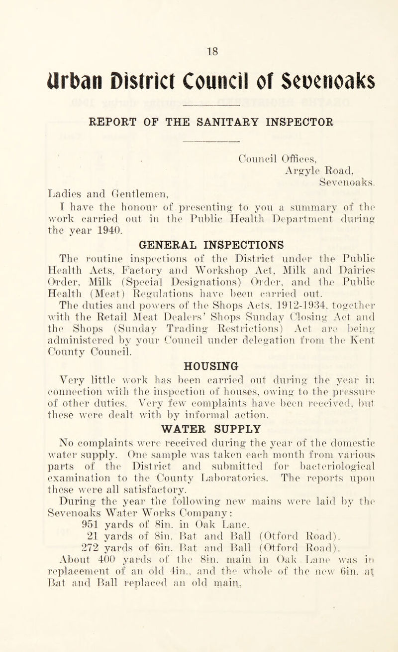 Urban District Council of Scocnoaks REPORT OF THE SANITARY INSPECTOR Council Offices, Argyle Road, Sevenoaks. Ladies and Gentlemen, I have the honour of presenting to you a summary of the work carried out in the Public Health Department during the year 1940. GENERAL INSPECTIONS The routine inspections of the District under the Public Health Acts, Factory and Workshop Act, Milk and Dairies Order, Milk (Special Designations) Order, and the Public Health (Meat) Regulations have been carried out. The duties and powers of the Shops Acts, 1912-1934, together with the Retail Meat Dealers’ Shops Sunday Closing Act and the Shops (Sunday Trading Restrictions) Act are being administered by your Council under delegation from the Kent County Council. HOUSING Very little work has been carried out during the year in connection with the inspection of houses, owing to the pressure of other duties. Very few complaints have been received, but these were dealt with by informal action. WATER SUPPLY No complaints were received during the year of the domestic water supply. One sample was taken each month from various parts of the District and submitted for bacteriological examination to the County Laboratories. The reports upon these were all satisfactory. During the year the following new mains were laid by the Sevenoaks Water Works Company: 951 yards of Sin. in Oak Lane. 21 yards of Sin. Bat and Ball (Otford Road). 272 yards of 6in. Bat and Ball (Otford Road). About 400 yards of the1 Sin. main in Oak Lane was in replacement of an old 4in., and the whole of the new 6in. at, Bat and Ball replaced an old main.