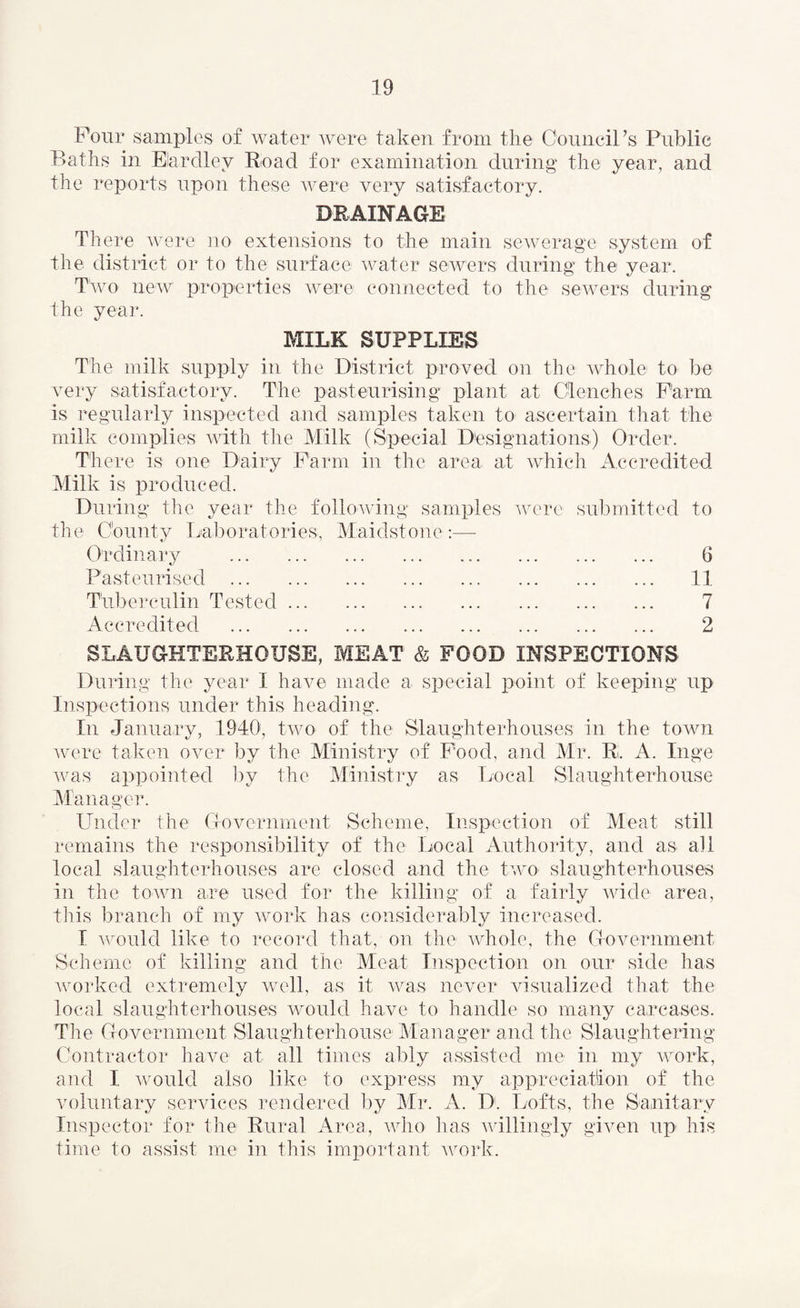 Four samples of water were taken from the Council’s Public Baths in Elardley Road for examination during the year, and the reports upon these were very satisfactory. DRAINAGE There were no extensions to the main sewerage system of the district or to the surface water sewers during the year. Two new properties were connected to the sewers during the year. MILK SUPPLIES The milk supply in the District proved on the whole to be very satisfactory. The pasteurising plant at Clenches Farm is regularly inspected and samples taken to ascertain that the milk complies with the Milk (Special Designations) Order. There is one Dairy Farm in the area at which Accredited Milk is produced. During the year the following samples were submitted to the County Laboratories, Maidstone:— Ordinary . 6 Pasteurised . 11 Tuberculin Tested. 7 Accredited . 2 SLAUGHTERHOUSE, MEAT & FOOD INSPECTIONS During the year I have made a special point of keeping up Inspections under this heading. In January, 1940, two of the Slaughterhouses in the town were taken over by the Ministry of Food, and Mr. R. A. Inge was appointed by the Ministry as Local Slaughterhouse Manager. Under the Government Scheme, Inspection of Meat still remains the responsibility of the Local Authority, and as all local slaughterhouses are closed and the two slaughterhouses in the town are used for the killing of a fairly wide area, this branch of my work has considerably increased. I would like to record that, on the whole, the Government Scheme of killing and the Meat Inspection on our side has worked extremely well, as it was never visualized that the local slaughterhouses would have to handle so many carcases. The Government Slaughterhouse Manager and the Slaughtering Contractor have at all times ably assisted me in my work, and I would also like to express my appreciation of the voluntary services rendered by Mr. A. D. Lofts, the Sanitary Inspector for the Rural Area, who has willingly given up his time to assist me in this important work.