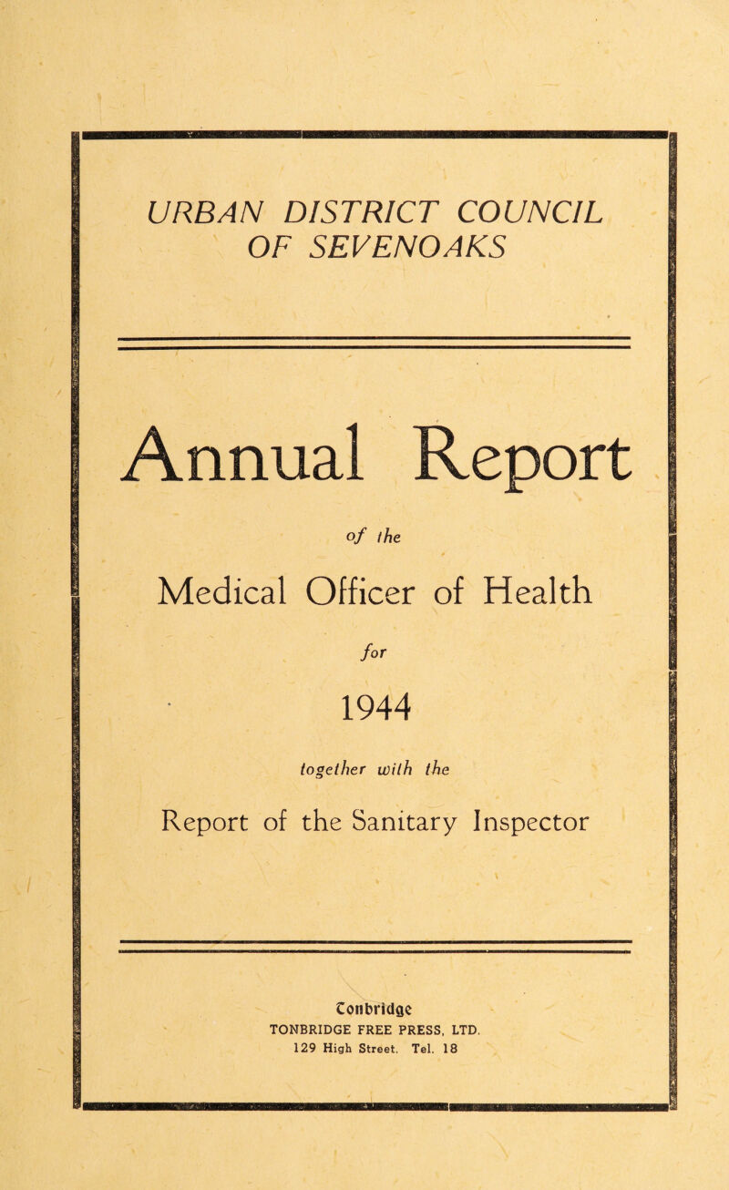 URBAN DISTRICT COUNCIL OF SEVENOAKS Annual Report of the Medical Officer of Health for 1944 together with the Report of the Sanitary Inspector Conbridae TONBRIDGE FREE PRESS, LTD. 129 High Street. Tel. 18