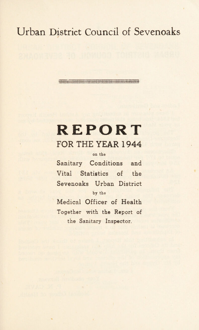 Urban District Council of Sevenoaks / REPORT FOR THE YEAR 1944 on the Sanitary Conditions and Vital Statistics of the Sevenoaks Urban District by the Medical Officer of Health Together with the Report of the Sanitary Inspector.