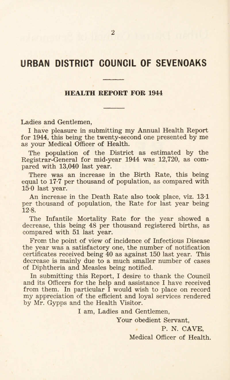 URBAN DISTRICT COUNCIL OF SEVENOAKS HEALTH REPORT FOR 1944 Ladies and Gentlemen, I have pleasure in submitting my Annual Health Report for 1944, this being the twenty-second one presented by me as your Medical Officer of Health. The population of the District as estimated by the Registrar-General for mid-year 1944 was 12,720, as com¬ pared with 13,040 last year. There was an increase in the Birth Rate, this being equal to 17-7 per thousand of population, as compared with 15 0 last year. An increase in the Death Rate also took place, viz. 13-1 ■per thousand of population, the Rate for last year being 12-8. The Infantile Mortality Rate for the year showed a decrease, this being 48 per thousand registered births, as compared with 51 last year. From the point of view of incidence of Infectious Disease the year was a satisfactory one, the number of notification certificates received being 40 as against 150 last year. This decrease is mainly due to a much smaller number of cases of Diphtheria and Measles being notified. In submitting this Report, I desire to thank the Council and its Officers for the help and assistance I have received from them. In particular I would wish to place on record my appreciation of the efficient and loyal services rendered by Mr. Gypps and the Health Visitor. I am, Ladies and Gentlemen, Your obedient Servant, P. N. CAVE, Medical Officer of Health.