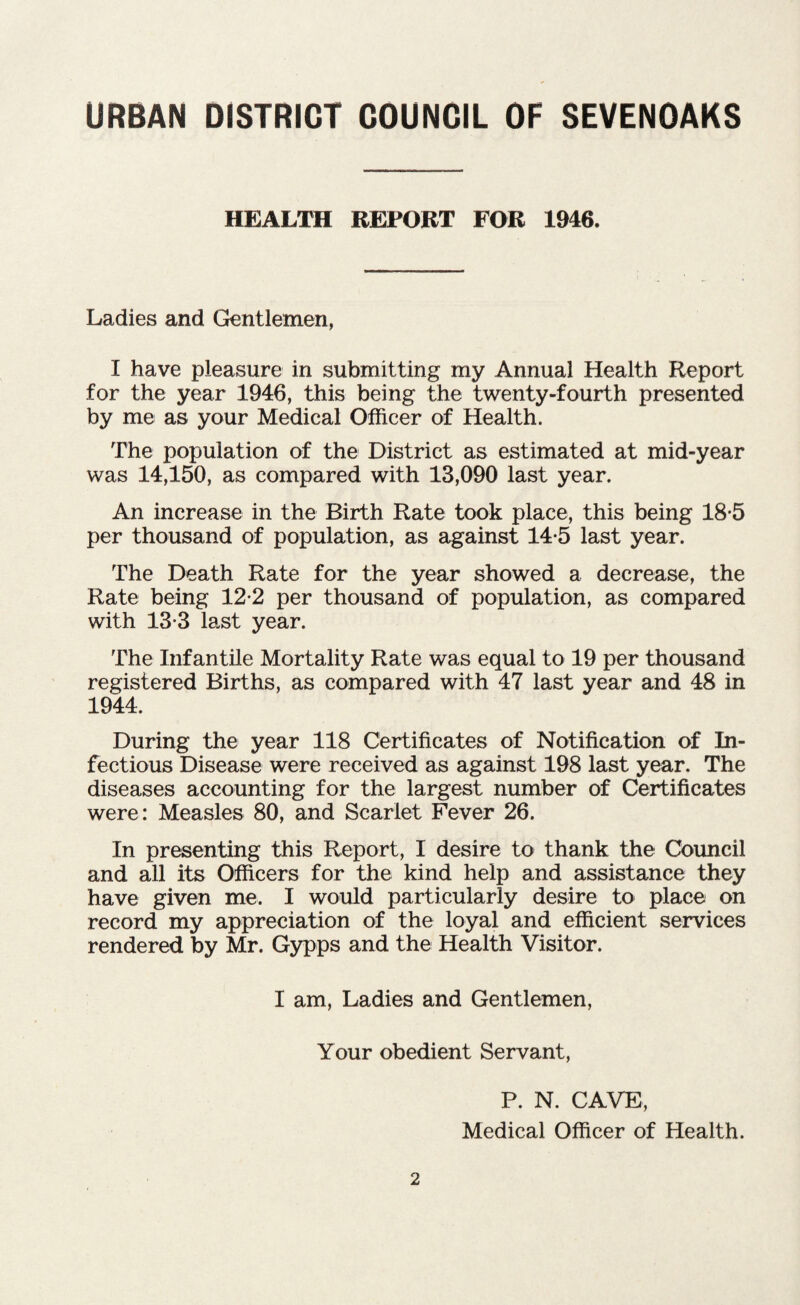 HEALTH REPORT FOR 1946. Ladies and Gentlemen, I have pleasure in submitting my Annual Health Report for the year 1946, this being the twenty-fourth presented by me as your Medical Officer of Health. The population of the District as estimated at mid-year was 14,150, as compared with 13,090 last year. An increase in the Birth Rate took place, this being 18-5 per thousand of population, as against 14-5 last year. The Death Rate for the year showed a decrease, the Rate being 12*2 per thousand of population, as compared with 13-3 last year. The Infantile Mortality Rate was equal to 19 per thousand registered Births, as compared with 47 last year and 48 in 1944. During the year 118 Certificates of Notification of In¬ fectious Disease were received as against 198 last year. The diseases accounting for the largest number of Certificates were: Measles 80, and Scarlet Fever 26. In presenting this Report, I desire to thank the Council and all its Officers for the kind help and assistance they have given me. I would particularly desire to place on record my appreciation of the loyal and efficient services rendered by Mr. Gypps and the Health Visitor. I am, Ladies and Gentlemen, Your obedient Servant, P. N. CAVE, Medical Officer of Health.