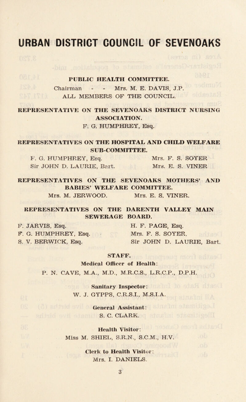 PUBLIC HEALTH COMMITTEE. Chairman - - Mrs. M. E. DAVTS, J.P. ALL MEMBERS OF THE COUNCIL. REPRESENTATIVE ON THE SEVENOAKS DISTRICT NURSING ASSOCIATION. F. G. HUMPHREY, Esq. REPRESENTATIVES ON THE HOSPITAL AND CHILD WELFARE SUBCOMMITTEE. F. G. HUMPHREY, Esq. Mrs. F. S. SOYER Sir JOHN D. LAURIE, Bart. Mrs. E. S. VINER REPRESENTATIVES ON THE SEVENOAKS MOTHERS’ AND BABIES’ WELFARE COMMITTEE. Mrs. M. JERWOOD. Mrs. E, S. VINER. REPRESENTATIVES ON THE DARENTH VALLEY MAIN SEWERAGE BOARD. F. JARVIS, Esq. H. F. PAGE, Esq. F. G. HUMPHREY, Esq. Mrs. F. S. SOYER. S. V. BERWICK, Esq. Sir JOHN D. LAURIE, Bart. STAFF. Medical Officer of Health: P. N. CAVE, M.A., M.D., M.R.C.S., L.R.C.P., D.P.H. Sanitary Inspector: W. J. GYPPS, C.R.S.I., M.S.I.A. General Assistant: S. C. CLARK. Health Visitor: Miss M. SHIEL, S.R.N., S.C.M., H.V. Clerk to Health Visitor: Mrs. I. DANIELS.