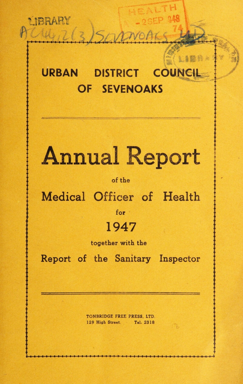 , *!tfi | w y / >£} 1 / #1 I £F £T S®®1 URBAN DISTRICT COUNCIL OF SEVENOAKS Annual Report of the Medical Officer of Health for f 1947 together with the Report of the Sanitary Inspector TONBRIDGE FREE PRESS, LTD. 129 High Street. Tel. 2318 ‘I! i