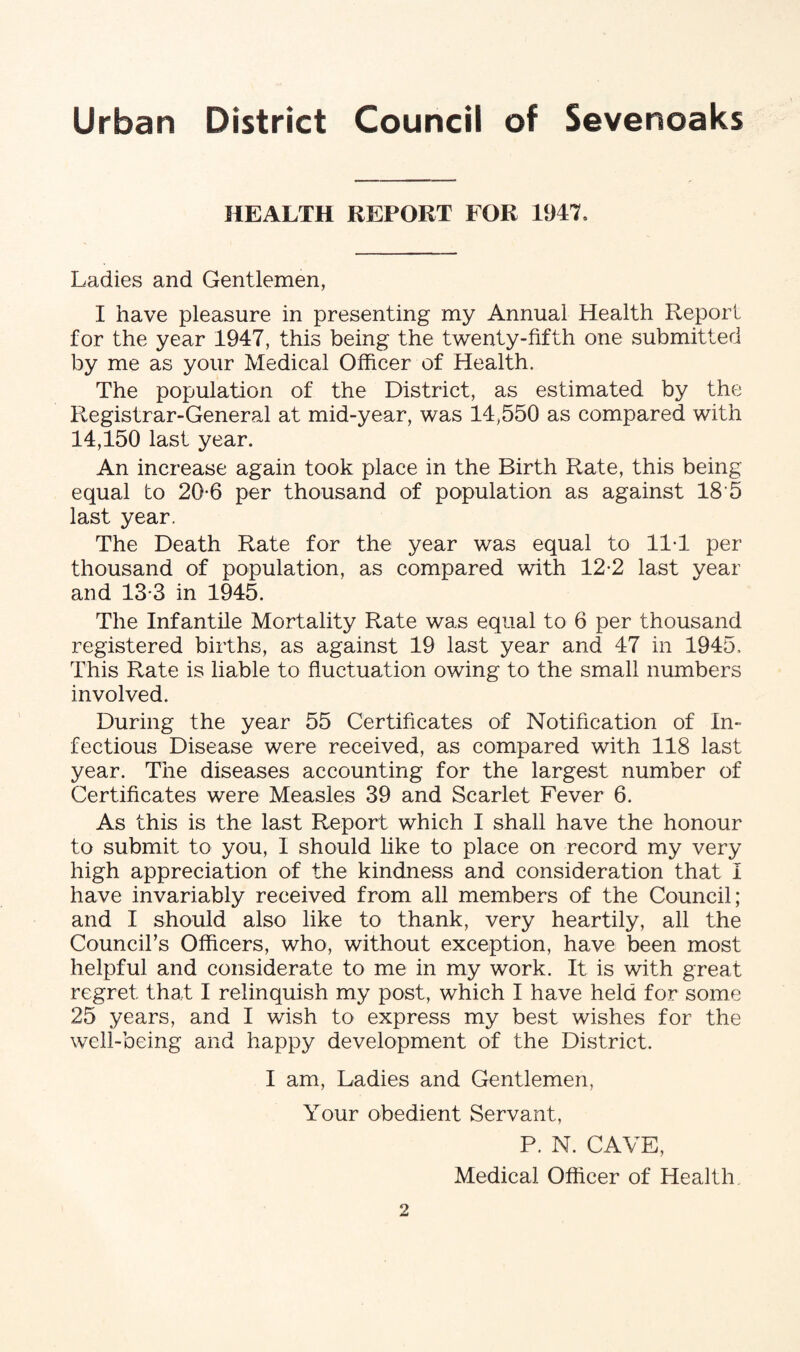 HEALTH REPORT FOR 1947, Ladies and Gentlemen, I have pleasure in presenting my Annual Health Report for the year 1947, this being the twenty-fifth one submitted by me as your Medical Officer of Health. The population of the District, as estimated by the Registrar-General at mid-year, was 14,550 as compared with 14,150 last year. An increase again took place in the Birth Rate, this being equal to 20-6 per thousand of population as against 18'5 last year. The Death Rate for the year was equal to 11T per thousand of population, as compared with 12-2 last year and 13*3 in 1945. The Infantile Mortality Rate was equal to 6 per thousand registered births, as against 19 last year and 47 in 1945, This Rate is liable to fluctuation owing to the small numbers involved. During the year 55 Certificates of Notification of In¬ fectious Disease were received, as compared with 118 last year. The diseases accounting for the largest number of Certificates were Measles 39 and Scarlet Fever 6. As this is the last Report which I shall have the honour to submit to you, I should like to place on record my very high appreciation of the kindness and consideration that I have invariably received from all members of the Council; and I should also like to thank, very heartily, all the Council’s Officers, who, without exception, have been most helpful and considerate to me in my work. It is with great regret that I relinquish my post, which I have held for some 25 years, and I wish to express my best wishes for the well-being and happy development of the District. I am, Ladies and Gentlemen, Your obedient Servant, P. N. CAVE, Medical Officer of Health