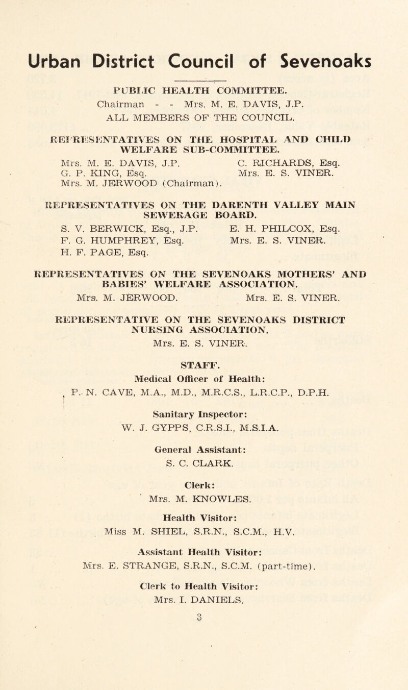 PUBLIC HEALTH COMMITTEE. Chairman - - Mrs. M. E. DAVIS, J.P. ALL MEMBERS OF THE COUNCIL. REPRESENTATIVES ON THE HOSPITAL AND CHILD WELFARE SUB-COMMITTEE. Mrs. M. E. DAVIS, J.P. C. RICHARDS, Esq. G. P. KING, Esq. Mrs. E. S. VINER. Mrs. M. JERWOOD (Chairman). REPRESENTATIVES ON THE DARENTH VALLEY MAIN SEWERAGE BOARD. S. V. BERWICK, Esq., J.P. E. H. PHILCOX, Esq. F. G. HUMPHREY, Esq. Mrs. E. S. VINER. I-I. F. PAGE, Esq. REPRESENTATIVES ON THE SEVENOAKS MOTHERS' AND BABIES' WELFARE ASSOCIATION. Mrs. M. JERWOOD. Mrs. E. S. VINER. REPRESENTATIVE ON THE SEVENOAKS DISTRICT NURSING ASSOCIATION. Mrs. E. S. VINER. STAFF. Medical Officer of Health: P. N. CAVE, M.A., M.D., M.R.C.S., L.R.C.P., D.P.H. Sanitary Inspector: W. J. GYPPS, C.R.S.I., M.S.I.A. General Assistant: S. C. CLARK. Clerk: Mrs. M. KNOWLES. Health Visitor: Miss M. SHI EL, S.R.N., S.C.M., H.V. Assistant Health Visitor: Mrs. E. STRANGE, S.R.N., S.C.M. (part-time). Clerk to Health Visitor: Mrs. I. DANIELS.